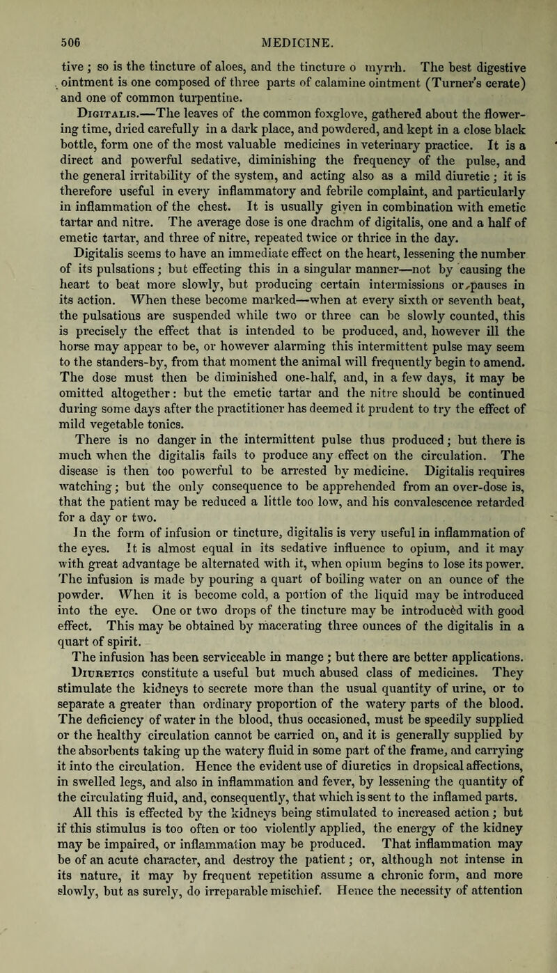 tive ; so is the tincture of aloes, and the tincture o tnyrrh. The best digestive ointment is one composed of three parts of calamine ointment (Turners cerate) and one of common tui'pentiue. Digitalis.—The leaves of the common foxglove, gathered about the flower¬ ing time, dried carefully in a dark place, and powdered, and kept in a close black bottle, form one of the most valuable medicines in veterinary practice. It is a direct and powerful sedative, diminishing the frequency of the pulse, and the general irritability of the system, and acting also as a mild diuretic; it is therefore useful in every inflammatory and febrile complaint, and particularly in inflammation of the chest. It is usually given in combination with emetic tartar and nitre. The average dose is one drachm of digitalis, one and a half of emetic tartar, and three of nitre, repeated twice or thrice in the day. Digitalis seems to have an immediate effect on the heart, lessening the number of its pulsations; but effecting this in a singular manner—not by causing the heart to beat more slowly, but producing certain intermissions or.,pauses in its action. When these become marked—when at every sixth or seventh beat, the pulsations are suspended while two or three can be slowly counted, this is precisely the effect that is intended to be produced, and, however ill the horse may appear to be, or however alarming this intermittent pulse may seem to the standers-by, from that moment the animal will frequently begin to amend. The dose must then be diminished one-half, and, in a few days, it may be omitted altogether: but the emetic tartar and the nitre should be continued during some days after the practitioner has deemed it prudent to try the effect of mild vegetable tonics. There is no danger in the intermittent pulse thus produced; but there is much when the digitalis fails to produce any effect on the eirculation. The disease is then too powerful to be arrested by medicine. Digitalis requires watching; but the only consequence to be apprehended from an over-dose is, that the patient may be reduced a little too low, and his convaleseence retarded for a day or two. In the form of infusion or tincture, digitalis is very useful in inflammation of the eyes. It is almost equal in its sedative influence to opium, and it may with great advantage be alternated with it, when opium begins to lose its power. The infusion is made by pouring a quart of boiling water on an ounce of the powder. When it is become cold, a portion of the liquid may be introduced into the eye. One or two drops of the tincture may be introduced with good effect. This may be obtained by macerating three ounces of the digitalis in a quart of spirit. The infusion has been serviceable in mange ; but there are better applications. Diuretics constitute a useful but much abused class of medicines. They stimulate the kidneys to secrete more than the usual quantity of urine, or to separate a greater than ordinary proportion of the watery parts of the blood. The deficiency of water in the blood, thus occasioned, must be speedily supplied or the healthy circulation cannot be carried on, and it is generally supplied by the absorbents taking up the watery fluid in some part of the frame, and carrying it into the circulation. Hence the evident use of diuretics in dropsical affections, in swelled legs, and also in inflammation and fever, by lessening the quantity of the circulating fluid, and, consequently, that which is sent to the inflamed parts. All this is eSected by the kidneys being stimulated to increased action; but if this stimulus is too often or too violently applied, the energy of the kidney may be impaired, or inflammation may be produced. That inflammation may be of an acute character, and destroy the patient; or, although not intense in its nature, it may by frequent repetition assume a chronic form, and more slowly, but as surely, do irreparable mischief. Hence the nece.ssity of attention