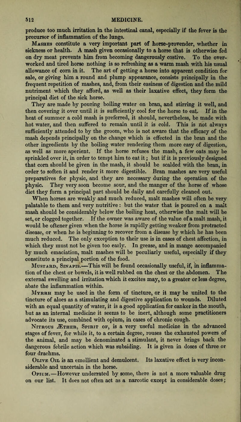 produce too much irritation in the intestinal canal, especially if the fever is the precursor of inflammation of the lungs. Mashes constitute a very important part of horse-provender, whether in sickness or health. A mash given occasionally to a horse that is otherwise fed on dry meat prevents him from becoming dangerously costive. To the over¬ worked and tired horse nothing is so refreshing as a warm mash with his usual allowance of com in it. The art of getting a horse into apparent condition for sale, or giving him a round and plump appearance, consists principally in the frequent repetition of mashes, and, from their easiness of digestion and the mild nutriment which they afford, as well as their laxative effect, they form the principal diet of the sick horse. They are made by pouring boiling water on bran, and stirring it well, and then covering it over until it is sufficiently cool for the horse to eat. If in the heat of summer a cold mash is preferred, it should, nevertheless, be made with hot water, and then suffered to remain until it is cold. This is not always sufficiently attended to by the groom, who is not aware that the efficacy of the mash depends principally on the change which is effected in the bran and the other ingredients by the boiling water rendering them more easy of digestion, as well as more aperient. If the horse refuses the mash, a few oats may be sprinkled over it, in order to tempt him to eat it; but if it is previously designed that com should be given in the mash, it should be scalded with the bran, in order to soften it and render it more digestible. Bran mashes are very useful preparatives for physic, and they are necessary during the operation of the physic. They very soon become sour, and the manger of the horse of whose diet they form a principal part should be daily and carefully cleaned out. When horses are weakly and much reduced, malt mashes will often be very palatable to them and very nutritive : but the water that is poured on a malt mash should be considerably below the boiling heat, otherwise the malt will be set, or clogged together. If the owner was aware of the value of a malt mash, it would be oftener given when the horse is rapidly getting weaker from protracted disease, or when he is beginning to recover from a disease by which he has been much reduced. The only exception to their use is in cases of chest affection, in which they must not be given too early. In grease, and in mange accompanied by much emaciation, malt mashes will be peculiarly useful, especially if they constitute a principal portion of the food. Mustard, Sinapis.—This will be found occasionally useful, if, in inflamma¬ tion of the chest or bowels, it is well rubbed on the chest or the abdomen. The external swelling and irritation which it excites may, to a greater or less degree, abate the inflammation within. Myrrh may be used in the form of tincture, or it may be united to the tincture of aloes as a stimulating and digestive application to wounds. Diluted with an equal quantity of water, it is a good application for canker in the mouth, but as an internal medicine it seems to be inert, although some practitioners advocate its use, combined with opium, in cases of chronic cough. Nitrous A?ther, Spirit of, is a very useful medicine in the advanced stages of fever, for while it, to a certain degree, rouses the exhausted powers of the animal, and may be denominated a stimulant, it never brings back the dangerous febrile action which was subsiding. It is given in doses of three or four drachms. Olive Oil is an emollient and demulcent. Its laxative effect is very incon¬ siderable and uncertain in the horse. Opium.—However underrated by some, there is not a more valuable drag on our list. It does not often act as a narcotic except in considerable doses;