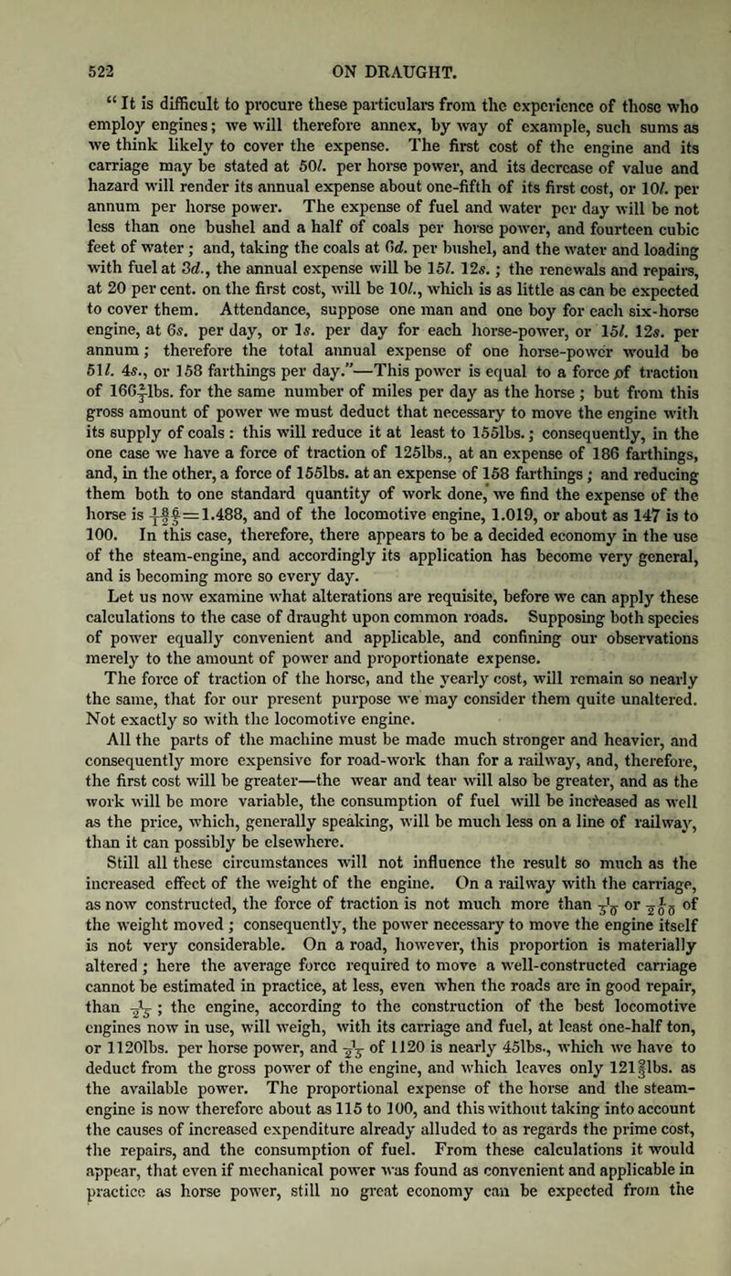 “ It is difficult to procure these particulars from the experience of those who employ engiues; we will therefore annex, by way of example, such sums as we thiuk likely to cover the expense. The fii-st cost of the engine and its carriage may he stated at 50/. per horse power, and its decrease of value and hazard will render its annual expense about one-fifth of its first cost, or 10/. per annum per horse power. The expense of fuel and water per day will be not less than one bushel and a half of coals per horse power, and fourteen cubic feet of water; and, taking the coals at (id. per bushel, and the water and loading with fuel at Sd., the annual expense will be 15/. 12s.; the renewals and repaim, at 20 per cent, on the first cost, will be 10/., which is as little as can be expected to cover them. Attendance, suppose one man and one boy for each six-horse engine, at 6s. per day, or Is. per day for each horse-power, or 15/. 12s. per annum; therefore the total annual expense of one horse-power would bo 51/. 4s., or 158 farthings per day.”—This power is equal to a force pf traction of 166-|.lbs. for the same number of miles per day as the horse; but from this gross amount of power we must deduct that necessary to move the engine w'ith its supply of coals : this will reduce it at least to 1551bs.; consequently, in the one case we have a force of traction of 125lbs., at an expense of 186 farthings, and, in the other, a force of 1551bs. at an expense of 158 farthings; and reducing them both to one standard quantity of work done,’ we find the expense of the horse is 1.488, and of the locomotive engine, 1.019, or about as 147 is to 100. In this case, therefore, there appears to be a decided economy in the use of the steam-engine, and accordingly its application has become very general, and is becoming more so every day. Let us now examine what alterations are requisite, before we can apply these calculations to the case of draught upon common roads. Supposing both species of power equally convenient and applicable, and confining our observations merely to the amount of power and proportionate expense. The force of traction of the horse, and the yearly cost, will remain so nearly the same, that for our present purpose we may consider them quite unaltered. Not exactly so with the locomotive engine. All the parts of the machine must be made much stronger and heavier, and consequently more expensive for road-work than for a railway, and, thei-efore, the first cost will be greater—the wear and tear will also be greater, and as the work will be more variable, the consumption of fuel will be increased as W’cll as the price, which, generally speaking, will be much less on a line of railway, than it can possibly be elsewhere. Still all these circumstances will not influence the result so much as the increased effect of the weight of the engine. On a railway with the cairiage, as now constructed, the force of traction is not much moi-e than or of the weight moved ; consequently, the power necessary to move the engine itself is not very considerable. On a road, howevei', this proportion is materially altered ; here the average force required to move a well-constructed carnage cannot be estimated in practice, at less, even when the roads are in good repair, than ; the engine, according to the construction of the best locomotive engines now in use, will weigh, with its carriage and fuel, at least one-half ton, or 11201bs. per horse power, and of 1120 is nearly 45lbs., which we have to deduct from the gross pow'er of the engine, and which leaves only 121|lbs. as the available power. The proportional expense of the horse and the steam- engine is now therefore about as 115 to 100, and this withotit taking into account the causes of increased expenditure already alluded to as regards the prime cost, the repairs, and the consumption of fuel. From these calculations it would appear, that even if mechanical power was found as convenient and applicable in practice as horse power, still no great economy can be expected from the