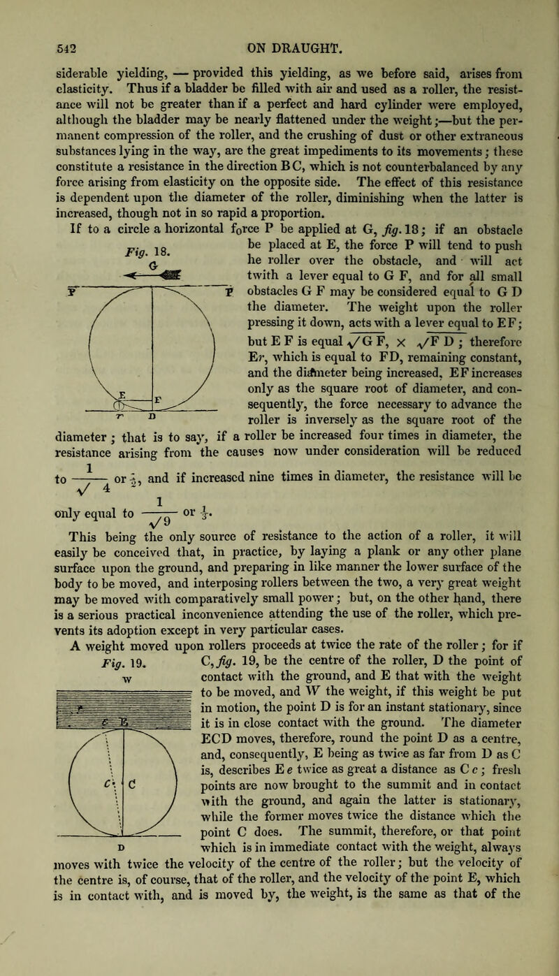 siderable yielding, — provided this yielding, as we before said, arises from elasticity. Thus if a bladder be filled with air and used as a roller, the resist¬ ance will not be greater than if a perfect and hard cylinder were employed, although the bladder may be nearly flattened under the weight;—but the per¬ manent compression of the roller, and the crushing of dust or other extraneous substances lying in the way, are the great impediments to its movements; these constitute a resistance in the direction B C, which is not counterbalanced by any force arising from elasticity on the opposite side. The effect of this resistance is dependent upon the diameter of the roller, diminishing when the latter is increased, though not in so rapid a proportion. If to a circle a horizontal force P be applied at G, fig. 18; if an obstacle be placed at E, the force P will tend to push he roller over the obstacle, and will act twith a lever equal to G F, and for eJl small obstacles G F may be considered equal to G D the diameter. The weight upon the roller pressing it down, acts with a lever equal to EF; but E F is equal G F, x J therefore Er, which is equal to FD, remaining constant, and the dirfmeter being increased, EF increases only as the square root of diameter, and con¬ sequently, the force necessary to advance the roller is inversely as the square root of the diameter ; that is to say, if a roller be increased four times in diameter, the resistance arising from the causes now under consideration will be reduced Fig. 18. G to 1 7~4 or 'Z‘> and if increased nine times in diameter, the resistance will be only equal to —or A. This being the only source of resistance to the action of a roller, it will easily be conceived that, in practice, by laying a plank or any other plane surface upon the ground, and preparing in like manner the lower surface of the body to be moved, and interposing rollers between the two, a very great weight may be moved with comparatively small power; but, on the other hand, there is a serious practical inconvenience attending the use of the roller, which pre¬ vents its adoption except in very particular cases. A weight moved upon rollers proceeds at twice the rate of the roller; for if C,fig. 19, be the centre of the roller, D the point of contact with the ground, and E that with the weight to be moved, and W the weight, if this weight be put in motion, the point D is for an instant stationary, since it is in close contact with the ground. The diameter ECD moves, therefore, round the point D as a centre, and, consequently, E being as twdee as far from D as C is, describes E e twice as great a distance as C c; fresh points are now brought to the summit and in contact with the ground, and again the latter is stationary, while the former moves twice the distance which the point C does. The summit, therefore, or that point which is in immediate contact with the weight, always moves with twice the velocity of the centre of the roller; but the velocity of the centre is, of course, that of the roller, and the velocity of the point E, which is in contact with, and is moved by, the weight, is the same as that of the Fig. 19. D