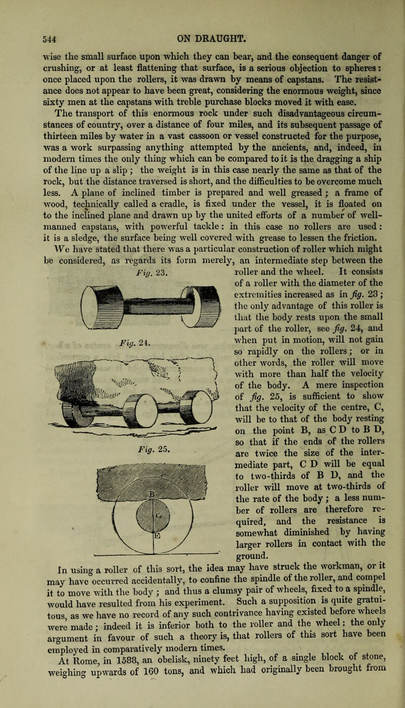 wise the small surface upon which they can bear, and the consequent danger of crushing, or at least flattening that surface, is a serious objection to spheres: once placed upon the rollers, it was drawm by means of capstans. The resist¬ ance does not appear to have been gi’eat, considering the enonnous weight, since sixty men at the capstans with treble purchase blocks moved it with ease. The transport of this enormous rock under such disadvantageous circum¬ stances of country, over a distance of four miles, and its subsequent passage of thirteen miles by water in a vast cassoon or vessel constructed for the purpose, was a work surpassing anything attempted by the ancients, and, indeed, in modern times the only thing which can be compared to it is the dragging a ship of the line up a slip; the weight is in this case nearly the same as that of the rock, but the distance traversed is short, and the difficulties to be overcome much less. A plane of inclined timber is prepared and well greased ; a fi’ame of wood, technically called a cradle, is fixed under the vessel, it is floated on to the inclined plane and drawn up by the united efforts of a number of well- manned capstans, with pow’erful tackle: in this case no rollers are used: it is a sledge, the surface being ■well covered with gi’ease to lessen the friction. We have stated that there w’as a particular construction of roller w’hich might be considered, as regards its form merely, an intermediate step between the roller and the ■wheel. It consists of a roller with the diameter of the extremities increased as in fig. 23; the only advantage of this roller is that the body rests upon the small part of the roller, see fig. 24, and ■when put in motion, will not gain so rapidly on the rollers; or in other words, the roller will move with more than half the velocity of the body. A mere inspection of fig. 25, is sufficient to show that the velocity of the centre, C, will be to that of the body resting on the point B, as C D to B D, so that if the ends of the rollers are twice the size of the intei’- mediate part, C D will be equal to two-thirds of B D, and the roller will move at two-thirds of the rate of the body; a less num¬ ber of rollers are therefore re¬ quired, and the resistance is somewhat diminished by having larger rollers in contact with the ground. In using a roller of this sort, the idea may have struck the workman, or it may have occurred accidentally, to confine the spindle of the roller, and compel it to move with the body ; and thus a clumsy pair of wheels, fixed to a spindle, would have resulted from his experiment. Such a supposition is quite gratui¬ tous as we have no record of any such contrivance having existed before wheels were made; indeed it is inferior both to the roller and the wheel: the only argument in favour of such a theory is, that rollers of this sort have been employed in comparatively modem times. At Rome, in 1588, an obelisk, ninety feet high, of a smgle block of stone, weighing upwards of 160 tons, and which had originally been brought from