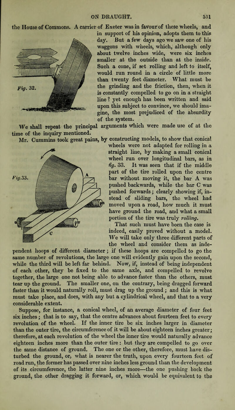 the House of Commons. A earner of Exeter was in favour of these wheels, and in support of his opinion, adopts them to this day. But a few days ago we saw one of his waggons with wheels, which, although only about twelve inches wide, were six inches smaller at the outside than at the inside. Such a cone, if set rolling and left to itself, would run round in a circle of little more than twenty feet diameter. What must be the grinding and the friction, then, when it is constantly compelled to go on in a straight line ? yet enough has been written and said upon this subject to convince, we should ima¬ gine, the most prejudiced of the absurdity of the system. We shall repeat the principal arguments which were made use of at the time of the inquiry mentioned. Mr. Cummins took great pains, by constructing models, to show that conical wheels were not adapted for rolling in a straight line, by making a small conical wheel run over longitudinal bars, as in %. 33. It was seen that if the middle part of the tire rolled upon the centre bar withont moving it, the bar A was pushed backwards, while the bar C was pushed forwards; clearly showing if, in¬ stead of sliding bars, the w'heel had moved upon a road, how much it must have ground the road, and what a small portion of the tire was truly rolling. That such must have been the case is indeed, easily proved without a model. We will take only three different parts of the wheel and consider them as inde¬ pendent hoops of different diameter; if these hoops are compelled to go the same number of revolutions, the large one will evidently gain upon the second, while the third will be left far behind. Now, if, instead of being independent of each other, they be fixed to the same axle, and compelled to revolve together, the large one not being able to advance faster than the others, must tear up the ground. The smaller one, on the contrary, being dragged forward faster than it would naturally roll, must drag up the ground ; and this is what must take place, and does, with any but a cylindrical wheel, and that to a very considerable extent. Suppose, for instance, a conical wheel, of an average diameter of four feet six inches; that is to say, that the centre advances about fourteen feet to every revolution of the wheel. If the inner tire be six inches larger in diameter than the outer tire, the circumference of it will be about eighteen inches greater; therefore, at each revolution of the wheel the inner tire would naturally advance eighteen inches more than the outer tire : but they are compelled to go over the same distance of ground. The one or the other, therefore, must have dis¬ turbed the ground, or, what is nearer the truth, upon every fourteen feet of road run, the former has passed over nine inches less ground than the development of its circumference, the latter nine inches more—the one pushing back the gi'ound, the other dragging it forward, or, which would be equivalent to the