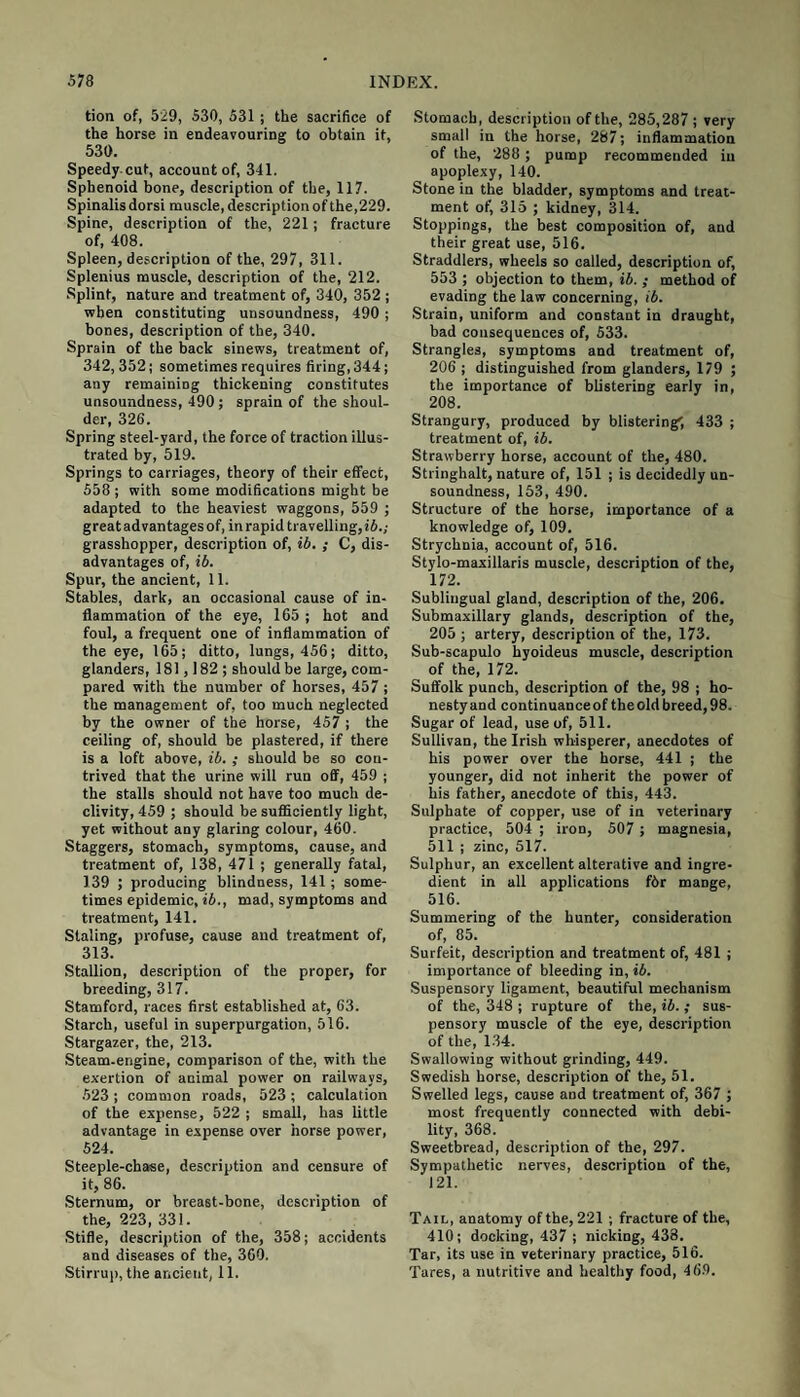 tion of, 529, 530, 531; the sacrifice of the horse in endeavouring to obtain it, 530. Speedy cut, account of, 341. Sphenoid bone, description of the, 117. Spinalis dorsi muscle, description of the,229. Spine, description of the, 221; fracture of, 408. Spleen, description of the, 297, 311. Splenius muscle, description of the, 212. Splint, nature and treatment of, 340, 352 ; when constituting unsoundness, 490 ; bones, description of the, 340. Sprain of the back sinews, treatment of, 342,352; sometimes requires firing, 344; any remaining thickening constitutes unsoundness, 490; sprain of the shoul¬ der, 326. Spring steel-yard, the force of traction illus¬ trated by, 519. Springs to carriages, theory of their effect, 558 ; with some modifications might be adapted to the heaviest waggons, 559 ; great advantages of, in rapid travelling, id.; grasshopper, description of, ib. ; C, dis¬ advantages of, ib. Spur, the ancient, 11. Stables, dark, an occasional cause of in¬ flammation of the eye, 165 ; hot and foul, a frequent one of inflammation of the eye, 165; ditto, lungs, 456; ditto, glanders, 181,182; should be large, com¬ pared with the number of horses, 457 ; the management of, too much neglected by the owner of the horse, 457 ; the ceiling of, should be plastered, if there is a loft above, ib. ; should be so con¬ trived that the urine will run off, 459 ; the stalls should not have too much de¬ clivity, 459 ; should be sufficiently light, yet without any glaring colour, 460. Staggers, stomach, symptoms, cause, and treatment of, 138, 471 ; generally fatal, 139 ; producing blindness, 141; some¬ times epidemic, ib., mad, symptoms and treatment, 141. Staling, profuse, cause and treatment of, 313. Stallion, description of the proper, for breeding, 317. Stamford, races first established at, 63. Starch, useful in superpurgation, 516. Stargazer, the, 213. Steam-engine, comparison of the, with the exertion of animal power on railways, 523 ; common roads, 523 ; calculation of the expense, 522 ; small, has little advantage in expense over horse power, 524. Steeple-chase, description and censure of it, 86. Sternum, or breast-bone, description of the, 223, 331. Stifle, description of the, 358; accidents and diseases of the, 360. Stirrup, the ancient, 11. Stomach, description of the, 285,287 ; very small in the horse, 287; inflammation of the, 288 ; pump recommended in apoplexy, 140. Stone in the bladder, symptoms and treat¬ ment of, 315 ; kidney, 314. Stoppings, the best composition of, and their great use, 516. Straddlers, wheels so called, description of, 553 ; objection to them, ib. ; method of evading the iaw concerning, ib. Strain, uniform and constant in draught, bad consequences of, 533. Strangles, symptoms and treatment of, 206 ; distinguished from glanders, 179 ; the importance of blistering early in, 208. Strangury, produced by blistering', 433 ; treatment of, ib. Strawberry horse, account of the, 480. Stringhalt, nature of, 151 ; is decidedly un¬ soundness, 153, 490. Structure of the horse, importance of a knowledge of, 109. Strychnia, account of, 516. Stylo-maxillaris muscle, description of the, 172. Sublingual gland, description of the, 206. Submaxillary glands, description of the, 205 ; artery, description of the, 173. Sub-scapulo hyoideus muscle, description of the, 172. Suffolk punch, description of the, 98 ; ho¬ nesty and continuanceof the old breed, 98. Sugar of lead, use of, 511. Sullivan, the Irish whisperer, anecdotes of his power over the horse, 441 ; the younger, did not inherit the power of his father, anecdote of this, 443. Sulphate of copper, use of in veterinary practice, 504 ; iron, 507 ; magnesia, 511 ; zinc, 517. Sulphur, an excellent alterative and ingre¬ dient in all applications f6r mange, 516. Summering of the hunter, consideration of, 85. Surfeit, description and treatment of, 481 ; importance of bleeding in, ib. Suspensory ligament, beautiful mechanism of the, 348 ; rupture of the, ib.; sus¬ pensory muscle of the eye, description of the, 134. Swallowing without grinding, 449. Swedish horse, description of the, 51. Swelled legs, cause and treatment of, 367 ; most frequently connected with debi¬ lity, 368. Sweetbread, description of the, 297. Sympathetic nerves, description of the, 121. Tail, anatomy of the, 221 ; fracture of the, 410; docking, 437 ; nicking, 438. Tar, its use in veterinary practice, 516. Tares, a nutritive and healthy food, 469.