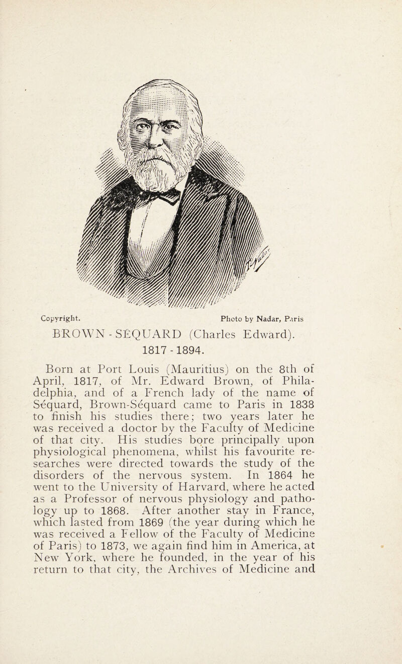 Copyright. Photo by Nadar, Paris BROWN - SEQUARD (Charles Edward). 1817-1894. Born at Port Louis (Mauritius) on the 8th of April, 1817, of Mr. Edward Brown, of Phila¬ delphia, and of a French lady of the name of Sequard, Brown-Sequard came to Paris in 1838 to finish his studies there; two years later he was received a doctor by the Faculty of Medicine of that city. His studies bore principally upon physiological phenomena, whilst his favourite re¬ searches were directed towards the study of the disorders of the nervous system. In 1864 he went to the University of Harvard, where he acted as a Professor of nervous physiology and patho¬ logy up to 1868. After another stay in France, which lasted from 1869 (the year during which he was received a Fellow of the Faculty of Medicine of Paris) to 1873, we again find him in America, at New York, where he founded, in the year of his return to that city, the Archives of Medicine and