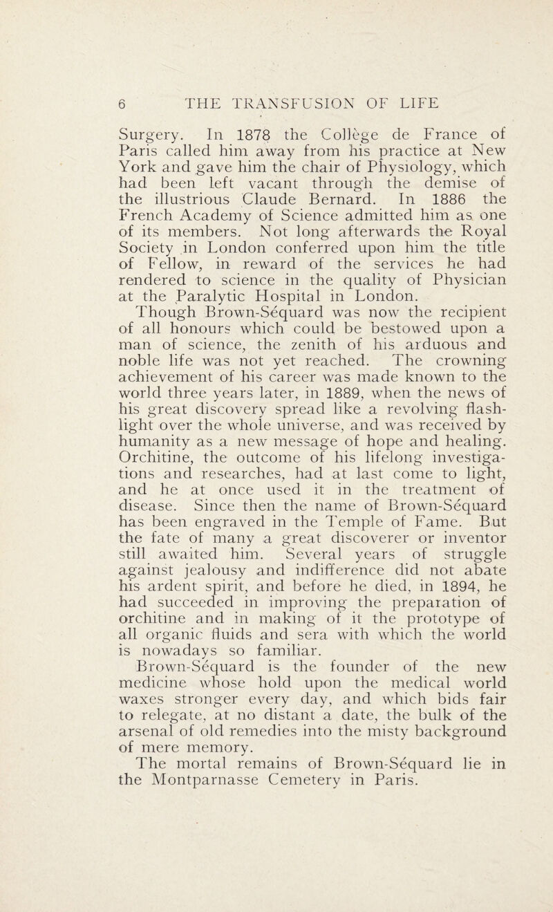 Surgery. In 1878 the College de France of Paris called him away from his practice at New York and gave him the chair of Physiology, which had been left vacant through the demise of the illustrious Claude Bernard. In 1886 the French Academy of Science admitted him as one of its members. Not long afterwards the Royal Society in London conferred upon him the title of Fellow, in reward of the services he had rendered to science in the quality of Physician at the Paralytic Hospital in London. Though Brown-Sequard was now the recipient of all honours which could be bestowed upon a man of science, the zenith of his arduous and noble life was not yet reached. The crowning achievement of his career was made known to the world three years later, in 1889, when the news of his great discovery spread like a revolving flash¬ light over the whole universe, and was received by humanity as a new message of hope and healing. Orchitine, the outcome of his lifelong investiga¬ tions and researches, had at last come to light, and he at once used it in the treatment of disease. Since then the name of Brown-Sequard has been engraved in the Temple of Fame. But the fate of many a great discoverer or inventor still awaited him. Several years of struggle against jealousy and indifference did not abate his ardent spirit, and before he died, in 1894, he had succeeded in improving the preparation of orchitine and in making of it the prototype of all organic fluids and sera with which the world is nowadays so familiar. Brown-Sequard is the founder of the new medicine whose hold upon the medical world waxes stronger every day, and which bids fair to relegate, at no distant a date, the bulk of the arsenal of old remedies into the misty background of mere memory. The mortal remains of Brown-Sequard lie in the Montparnasse Cemetery in Paris.