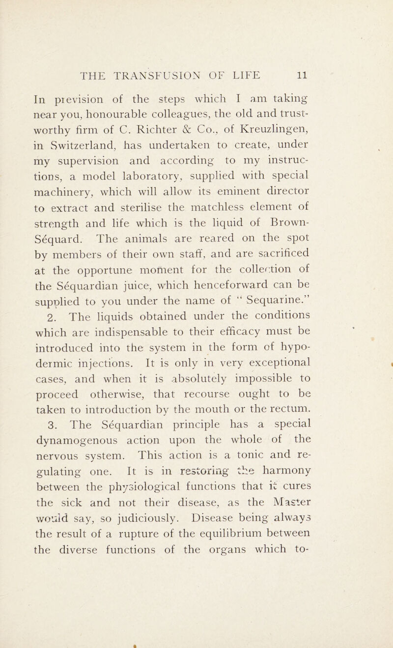 In pievision of the steps which I am taking near you, honourable colleagues, the old and trust¬ worthy firm of C. Richter & Co., of Ivreuzlingen, in Switzerland, has undertaken to create, under my supervision and according to my instruc¬ tions, a model laboratory, supplied with special machinery, which will allow its eminent director to extract and sterilise the matchless element of strength and life which is the liquid of Brown- Sequard. The animals are reared on the spot by members of their own staff, and are sacrificed at the opportune moment for the collection of the Sequardian juice, which henceforward can be supplied to you under the name of “ Sequarine.” 2. The liquids obtained under the conditions which are indispensable to their efficacy must be introduced into the system in the form of hypo¬ dermic injections. It is only in very exceptional cases, and when it is absolutely impossible to proceed otherwise, that recourse ought to be taken to introduction by the mouth or the rectum. 3. The Sequardian principle has a special dynamogenous action upon the whole of the nervous system. This action is a tonic and re¬ gulating one. It is in restoring the harmony between the physiological functions that it cures the sick and not their disease, as the Master would say, so judiciously. Disease being always the result of a rupture of the equilibrium between the diverse functions of the organs which to-