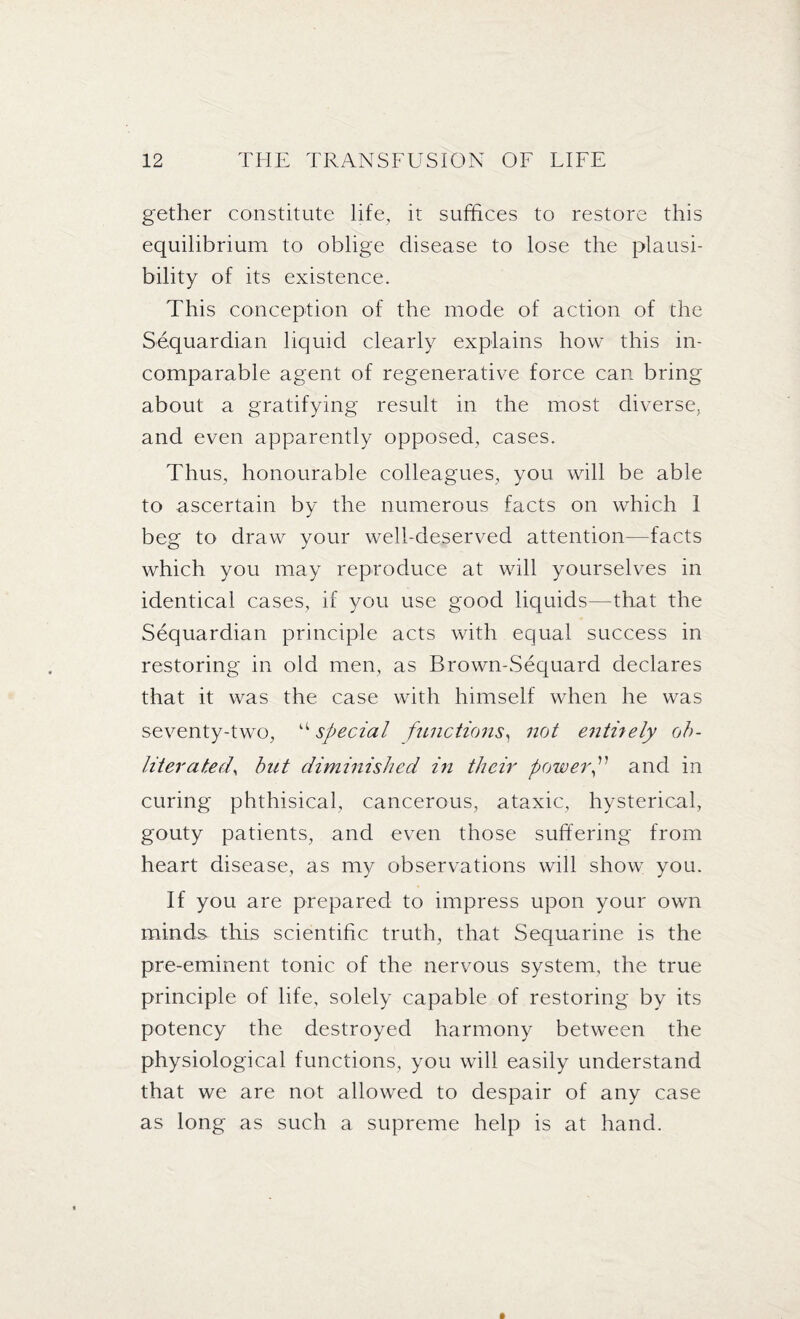 gether constitute life, it suffices to restore this equilibrium to oblige disease to lose the plausi¬ bility of its existence. This conception of the mode of action of the Sequardian liquid clearly explains how this in¬ comparable agent of regenerative force can bring about a gratifying result in the most diverse, and even apparently opposed, cases. Thus, honourable colleagues, you will be able to ascertain by the numerous facts on which 1 beg to draw your well-deserved attention—facts which you may reproduce at will yourselves in identical cases, if you use good liquids—that the Sequardian principle acts with equal success in restoring in old men, as Brown-Sequard declares that it was the case with himself when he was seventy-two, “ special functions, not entirely oh- literatedy but diminished in their power and in curing phthisical, cancerous, ataxic, hysterical, gouty patients, and even those suffering from heart disease, as my observations will show you. If you are prepared to impress upon your own minds this scientific truth, that Sequarine is the pre-eminent tonic of the nervous system, the true principle of life, solely capable of restoring by its potency the destroyed harmony between the physiological functions, you will easily understand that we are not allowed to despair of any case as long as such a supreme help is at hand.