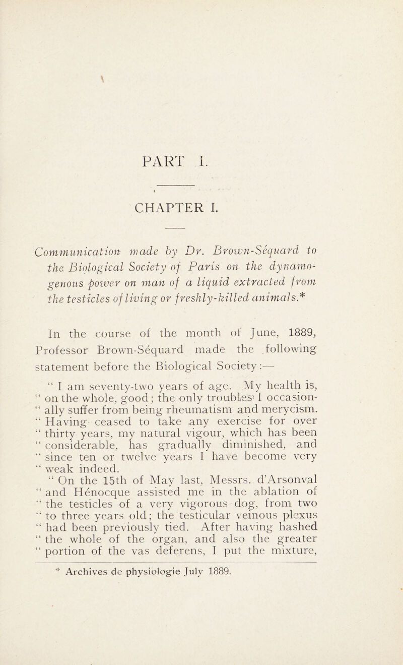 PART I. CHAPTER I. Communication made by Dr. Brown-Sequard to the Biological Society of Paris on the dynamo- genous power on man of a liquid extracted from the testicles of living or freshly-killed animals * In the course of the month of June, 1889, Professor Brown-Sequard made the following statement before the Biological Society:-— “ I am seventy-two years of age. My health is, “ on the whole, good; the only troubles’ I occasion- “ ally suffer from being rheumatism and merycism. “ Having ceased to take any exercise for over “ thirty years, my natural vigour, which has been “ considerable, has gradually diminished, and “ since ten or twelve years I have become very “ weak indeed. “ On the 15th of May last, Messrs. d’Arsonval “ and Henocque assisted me in the ablation of “the testicles of a very vigorous dog, from two “ to three years old ; the testicular veinous plexus “ had been previously tied. After having hashed “ the whole of the organ, and also the greater “ portion of the vas deferens, I put the mixture, * Archives de physiologie July 1889.