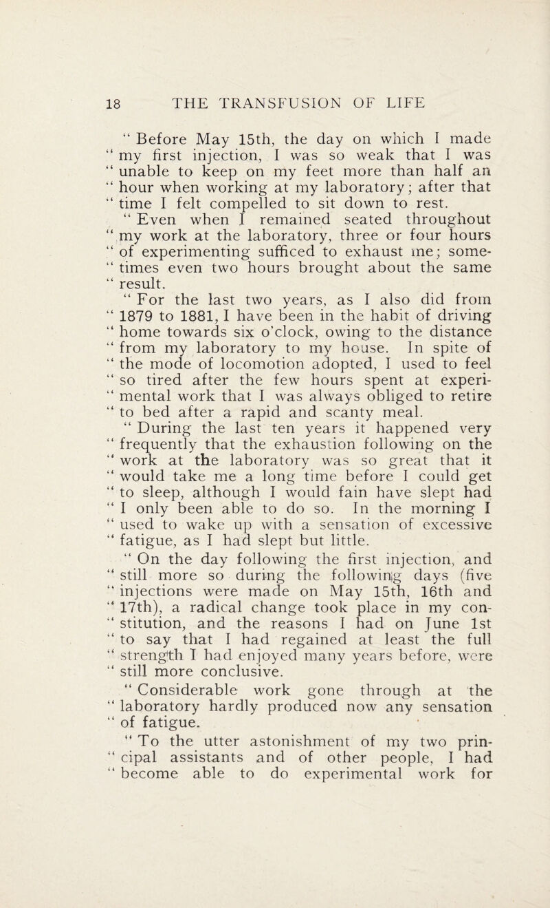 “ Before May 15th, the day on which I made “ my first injection, I was so weak that I was “ unable to keep on my feet more than half an “ hour when working at my laboratory; after that “ time I felt compelled to sit down to rest. “ Even when I remained seated throughout “ my work at the laboratory, three or four hours “ of experimenting sufficed to exhaust me; some* “ times even two hours brought about the same “ result. “ For the last two years, as I also did from “ 1879 to 1881, I have been in the habit of driving “ home towards six o’clock, owing to the distance “ from my laboratory to my bouse. In spite of “ the mode of locomotion adopted, I used to feel “ so tired after the few hours spent at experi- “ mental work that I was always obliged to retire “ to bed after a rapid and scanty meal. “ During the last ten years it happened very “ frequently that the exhaustion following on the “ work at the laboratory was so great that it “ would take me a long time before I could get “ to sleep, although I would fain have slept had “ I only been able to do so. In the morning I “ used to wake up with a sensation of excessive “ fatigue, as I had slept but little. “ On the day following the first injection, and “ still more so during the following days (five “ injections were made on May 15th, 16th and “ 17th), a radical change took place in my con- “ stitution, and the reasons I had on June 1st “ to say that I had regained at least the full “ strength 1 had enjoyed many years before, were “ still more conclusive. “ Considerable work gone through at the “ laboratory hardly produced now any sensation “ of fatigue. “To the utter astonishment of my two prin* “ cipal assistants and of other people, I had “ become able to do experimental work for