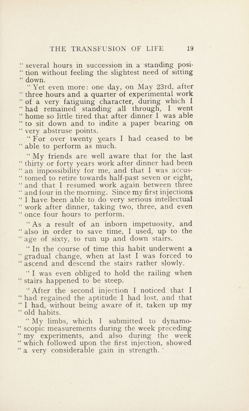 “ several hours in succession in a standing posi- “ tion without feeling the slightest need of sitting “ down. “ Yet even more: one day, on May 23rd, after “ three hours and a quarter of experimental work “ of a very fatiguing character, during which I “ had remained standing all through, I went “ home so little tired that after dinner I was able “ to sit down and to indite a paper bearing on “ very abstruse points. “ For over twenty years I had ceased to be “ able to perform as much. “ My friends are well aware that for the last “ thirty or forty years work after dinner had been “ an impossibility for me, and that I was accus- “ tomed to retire towards half-past seven or eight, “ and that I resumed work again between three “ and four in the morning. Since my first injections “ I have been able to do very serious intellectual “ work after dinner, taking two, three, and even “ once four hours to perform. “ As a result of an inborn impetuosity, and “ also in order to save time, I used, up to the “ age of sixty, to run up and down stairs. “ In the course of time this habit underwent a “ gradual change, when at last I was forced to “ ascend and descend the stairs rather slowly. “ I was even obliged to hold the railing when “ stairs happened to be steep. “ After the second injection I noticed that I “ had regained the aptitude I had lost, and that “ I had, without being aware of it, taken up my “ old habits. “ My limbs, which I submitted to dynamo- “ scopic measurements during the week preceding “ my experiments, and also during the week “ which followed upon the first injection, showed “ a very considerable gain in strength. '