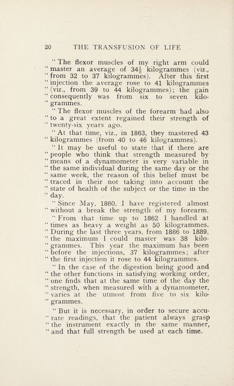 “ The flexor muscles of my right arm could “ master an average of 34j kilogrammes (viz., “ from 32 to 37 kilogrammes). After this first “ injection the average rose to 41 kilogrammes “(viz., from 39 to 44 kilogrammes); the gain “ consequently was from six to seven kilo- “ grammes. “ The flexor muscles of the forearm had also “ to a great extent regained their strength of “ twenty-six years ago. “ At that time, viz., in 1863, they mastered 43 “ kilogrammes (from 40 to 46 kilogrammes). “ It may be useful to state that if there are “ people who think that strength measured by “ means of a dynamometer is very variable in “ the same individual during the same day or the “ same week, the reason of this belief must be “ traced in their not taking into account the “ state of health of the subject or the time in the “ day. “ Since May, 1860, I have registered almost “ without a break the strength of my forearm. “ From that time up to 1862 I handled at “ times as heavy a weight as 50 kilogrammes. “ During the last three years, from 1886 to 1889, “ the maximum I could master was 38 kilo- “ grammes. This year the maximum has been “ before the injections, 37 kilogrammes ; after “ the first injection it rose to 44 kilogrammes. “ In the case of the digestion being good and “ the other functions in satisfying working order, “ one finds that at the same time of the day the “ strength, when measured with a dynamometer, “ varies at the utmost from five to six kilo- “ grammes. “ But it is necessary, in order to secure accu- “ rate readings, that the patient always grasp “ the instrument exactly in the same manner, “ and that full strength be used at each time.