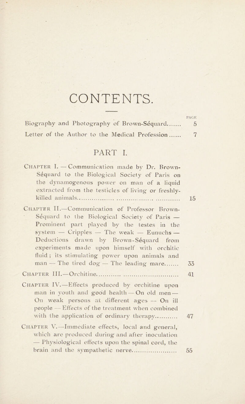 CONTENTS. PAGE Biography and Photography of Brown-S3quard. 5 Letter of the Author to the Medical Profession. 7 PART I. Chapter I. — Communication made by Dr. Brown- S^quard to the Biological Society of Paris on the dynamogenous power on man of a liquid extracted from the testicles of living or freshly- killed animals... 15 CHAPTER II.—Communication of Professor Brown- S3quard to the Biological Society of Paris — Prominent part played by the testes in the system — Cripples — The weak — Eunuchs — Deductions drawn by Brown-S3quard from experiments made upon himself with orchitic fluid ; its stimulating power upon animals and man — The tired dog — The leading mare. 33 Chapter III. — Orehitine. 41 Chapter IV.—Effects produced by orehitine upon man in youth and good health — On old men — On weak persons at different ages — On ill people —Effects of the treatment when combined with the application of ordinary therapy. 47 Chapter V.—Immediate effects, local and general, which are produced during and after inoculation — Physiological effects upon the spinal cord, the brain and the sympathetic nerve... 55