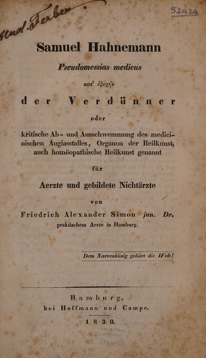 Pseudomessias medieus ; ran Su # xaE ESognv | .. n . der Verdü nner ER e ‘oder . * $ ’ kritische Ab- und Ausschwemmung des medici- nischen Augiasstalles, Organon der Heilkunst; auch a onaneche Heillcunst genannt ö für ; N 4 Aerzte und gebildete Nichtärzte ; von j . . Ä Kai He Ai . 2 Friedrich Alexander Simon jun. Dr. ; praktischem Arzte in Hamburg. N 5 | * &amp; i Dem N. arrenkönig gehört die Welt! u Bd “ En I. Hamburg, E,. bei Hoffmann und Gampe. B u ii