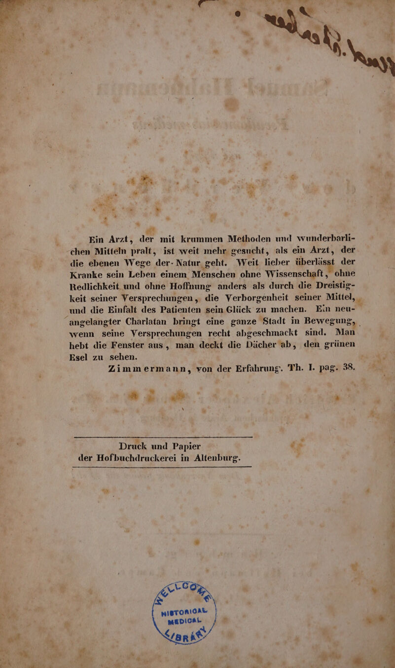 Ein Arzt, der mit krummen Methoden und wunderbarli- chen Mitteln pralt, ist weit mehr. gesucht, als ein Arzt, der die ebenen Wege der- Natur geht. Weit lieber überlässt der Kranke sein Leben einem Menschen ohne Wissenschaft, ohne Redlichkeit. und ohne Hoffnung anders als durch die Dreistig- keit seiner Versprechungen ,. die Verborgenheit seiner Mittel, _ und die Einfalt des Patienten sein Glück zu machen. Ein neu- wenn seine Versprechungen recht abgeschmackt sind. Man hebt die Fenster aus, man deckt die Dächer ab, den grünen Esel zu sehen. Zimmermann, von der Erfahrung. Th. I. pag. 38. u e . - \ Druck und Papier dx der Hofbuchdruckerei in Altenburg. I nisroniOAk BEE