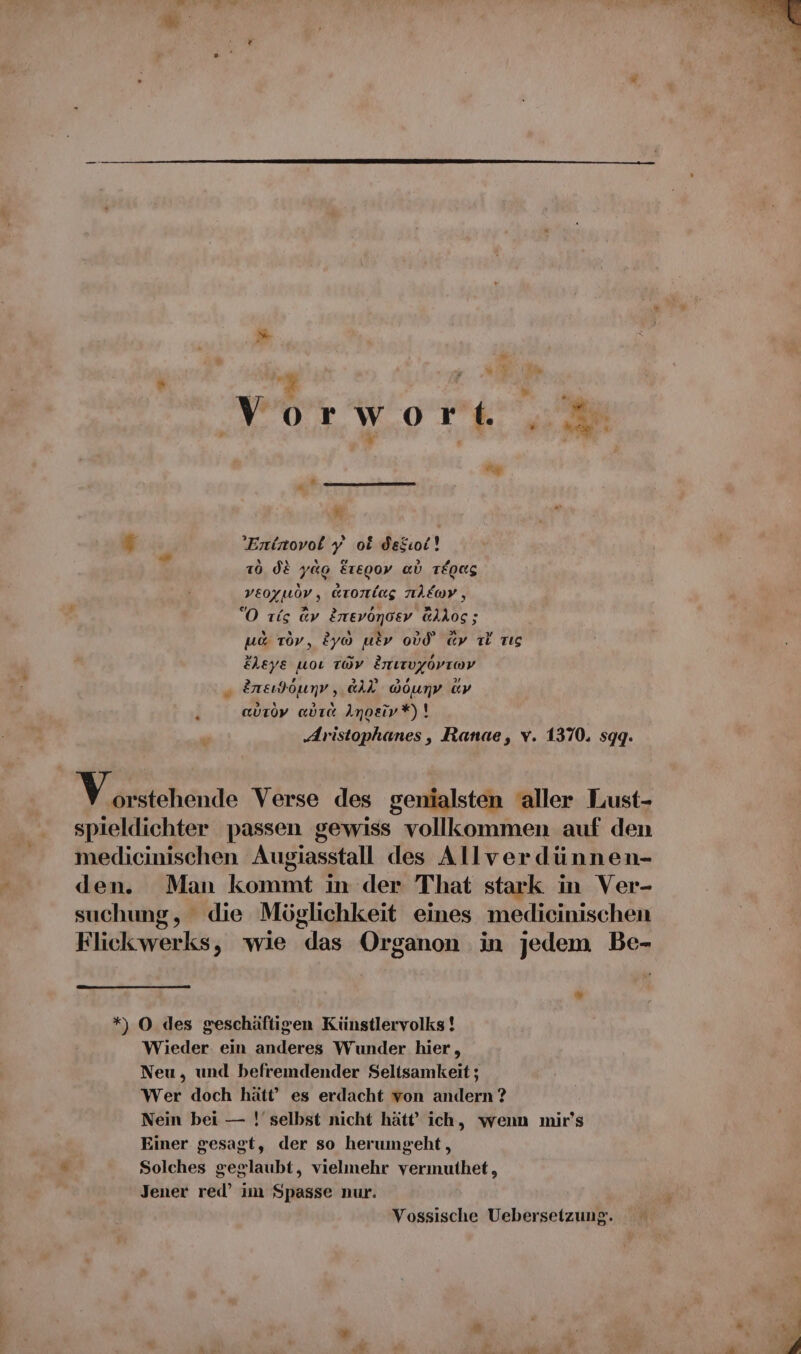 % VOorWwoTL 7 f ; ’Entrovol y ok dekioi! x d} YG a Re} f} &amp; 106 dE y00 EtE00v al TEQRS x &amp;) veoyuov, arortlag EDV , “O tis av Enevöonoev @llos; N x &gt; .ı a 8.3 7) ua Tov, &amp;yo utv oV0 ay Ti dig FLeye uoı TWV Enırvgorıov „ 2neı)öunv, aAl Gounv av &gt; x ? x m * 1] auroy adra Anoeiv*)! ‚4ristophanes, Ranae, v. 1370. sggq. Yastchendo Verse des genialsten aller Lust- spieldichter passen gewiss vollkommen auf den medicinischen Augiasstall des Allverdünnen- den. Man kommt in der That stark in Ver- suchung, die Möglichkeit eines medicinischen Flickwerks, wie das Organon in jedem Be- N *) O des geschäftigen Künstlervolks ! Wieder ein anderes Wunder hier, Neu, und befremdender Seltsamkeit ; Wer doch hätt’ es erdacht von andern ? Nein bei — !' selbst nicht hätt’ ich, wenn mir’s Einer gesagt, der so herumgeht, Solches geglaubt, vielmehr vermuthet, Jener red’ im Spasse nur. Vossische Uebersetzung. A