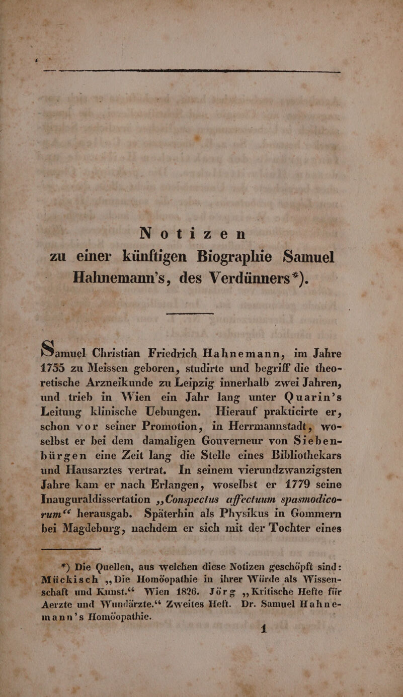 Notizen zu einer künftigen Biographie Samuel Hahnemann’s, des Verdünners*). Samuel Christian Friedrich Hahnemann, im Jahre 1755 zu Meissen geboren, studirte und begriff die theo- retische Arzneikunde zu Leipzig innerhalb zwei Jahren, und .trieb in Wien ein Jahr lang unter Quarin’s Leitung klinische Uebungen. Hierauf prakticirte er, schon vor seiner Promotion, in Herrmannstadt, wo- selbst er bei dem damaligen Gouverneur von Sieben- bürgen eine Zeit lang die Stelle eines Bibliothekars und Hausarztes vertrat. In seinem vierundzwanzigsten Jahre kam er nach Erlangen, woselbst er 1779 seine Inauguraldissertation ‚‚Conspectus affectuum spasmodico- rum““ herausgab. Späterhin als Physikus in Gommern bei Magdeburg, nachdem er sich mit der Tochter eines schaft und Kunst.“ Wien 1826. Jörg „Kritische Hefte für Aerzte und Wundärzte.‘* Zweites Heft. Dr. Samuel Hahne- mann’s Homöopathie, |