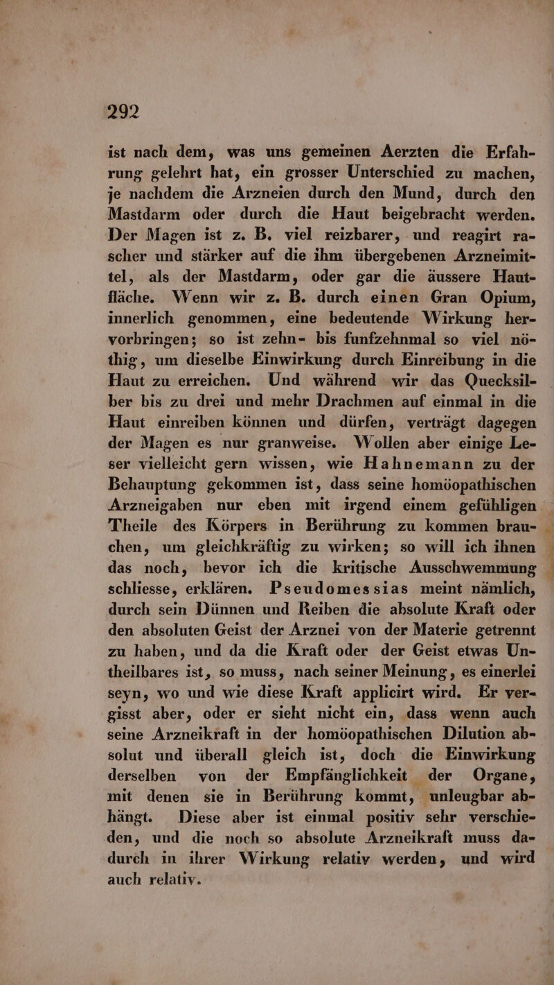 ist nach dem, was uns gemeinen Aerzten die Erfah- rung gelehrt hat, ein grosser Unterschied zu machen, je nachdem die Arzneien durch den Mund, durch den Mastdarm oder durch die Haut beigebracht werden. Der Magen ist z. B. viel reizbarer, und reagirt ra- scher und stärker auf die ihm übergebenen Arzneimit- tel, als der Mastdarm, oder gar die äussere Haut- fläche. Wenn wir z. B. durch einen Gran Opium, innerlich genommen, eine bedeutende Wirkung her- vorbringen; so ist zehn- bis funfzehnmal so viel nö- thig, um dieselbe Einwirkung durch Einreibung in die Haut zu erreichen. Und während wir das Quecksil- ber bis zu drei und mehr Drachmen auf einmal in die Haut einreiben können und dürfen, verträgt dagegen der Magen es nur granweise. Wollen aber einige Le- ser vielleicht gern wissen, wie Hahnemann zu der Behauptung gekommen ist, dass seine homöopathischen Arzneigaben nur eben mit irgend einem gefühligen Theile des Körpers in Berührung zu kommen brau- chen, um gleichkräftig zu wirken; so will ich ihnen das noch, bevor ich die kritische Ausschwemmung schliesse, erklären. Pseudomessias meint nämlich, durch sein Dünnen und Reiben die absolute Kraft oder den absoluten Geist der Arznei von der Materie getrennt zu haben, und da die Kraft oder der Geist etwas Un- theilbares ist, so muss, nach seiner Meinung, es einerlei seyn, wo und wie diese Kraft applicirt wird. Er ver- gisst aber, oder er sieht nicht ein, dass wenn auch seine Arzneikraft in der homöopathischen Dilution ab- solut und überall gleich ist, doch die Einwirkung derselben von der Empfänglichkeit der Organe, mit denen sie in Berührung kommt, unleugbar ab- hängt. Diese aber ist einmal positiv sehr verschie- den, und die noch so absolute Arzneikraft muss da- durch in ihrer Wirkung relativ werden, und wird auch relativ.