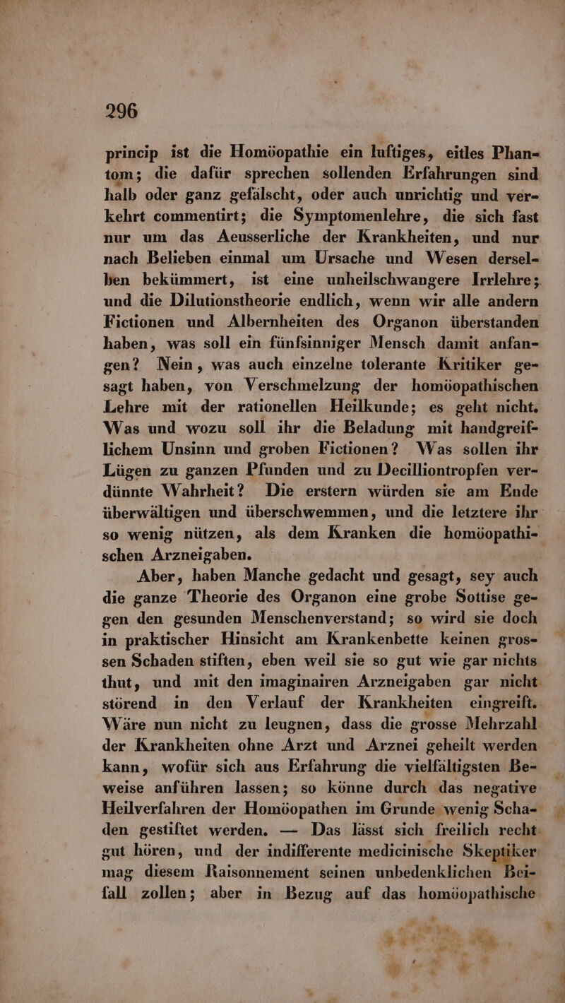 princip ist die Homöopathie ein luftiges, eitles Phan- tom; die dafür sprechen sollenden Erfahrungen sind halb oder ganz gefälscht, oder auch unrichtig und ver- kehrt commentirt; die Symptomenlehre, die sich fast nur um das Aeusserliche der Krankheiten, und nur nach Belieben einmal um Ursache und Wesen dersel- ben bekümmert, ist eine unheilschwangere Irrlehre; und die Dilutionstheorie endlich, wenn wir alle andern Fictionen und Albernheiten des Organon überstanden haben, was soll ein fünfsinniger Mensch damit anfan- gen? Nein, was auch einzelne tolerante Kritiker ge- sagt haben, von Verschmelzung der homöopathischen Lehre mit der rationellen Heilkunde; es geht nicht. Was und wozu soll ihr die Beladung mit handgreif- lichem Unsinn und groben Fictionen? Was sollen ihr Lügen zu ganzen Pfunden und zu Decilliontropfen ver- dünnte Wahrheit? Die erstern würden sie am Ende schen Arzneigaben. Aber, haben Manche gedacht und gesagt, sey auch die ganze Theorie des Organon eine grobe Sottise ge- gen den gesunden Menschenverstand; so wird sie doch in praktischer Hinsicht am Krankenbette keinen gros- sen Schaden stiften, eben weil sie so gut wie gar nichts störend in den Verlauf der Krankheiten eingreift. Wäre nun nicht zu leugnen, dass die grosse Mehrzahl der Krankheiten ohne Arzt und ge; geheilt werden kann, wofür sich aus Erfahrung die vielfältigsten Be- weise anführen lassen; so kisitun durch pa negative mag diesem Raisonnement seinen unbedenklichen Bei- {all zollen; aber in Bezug auf das homöopathische