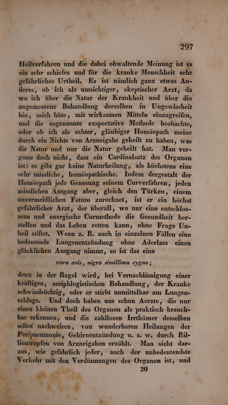 27 ein sehr schiefes und für die kranke Menschheit sehr gefährliches Urtheil. Es ist nämlich ganz etwas An- deres, ob ich als umsichtiger, skeptischer Arzt, da wo ich über die Natur der Krankheit und über die angemessene Behandlung derselben in Ungewissheit bin, mich hüte, mit wirksamen Mitteln einzugreifen, und die sogenannte exspectative Methode beobachte, oder ob ıch als echter, gläubiger Homöopath meine durch ein Nichts von Arzneigabe geheilt zu haben, was die Natur und nur die Natur geheilt hat. Man ver- gesse doch nicht, dass ein Cardinalsatz des Organon ist: es gibt gar keine Naturheilung, als höchktäng eine sehr missliche,, homöopathische. Indem dergestalt der Homöopath jede Genesung seinem Curverfahren, jeden misslichen Ausgang aber, gleich den Türken, einem unvermeidlichen Fatum zurechnet, ist er ein höchst gefährlicher Arzt, der überall, wo nur eine entschlos- sene und energische Curmethode die Gesundheit her- stellen und das Leben retten kann, ohne Frage Un- bedeutende Lungenentzündung ohne Aderlass einen rara avis, nigro simillima cygno ; denn in der Regel wird, bei Vernachlässigung einer schwindsüchtig, oder er stirbt unmittelbar am Lungen- schlage. Und doch haben uns schon Aerzte, die nur. bar erkennen, und die zahllosen Irrthümer desselben Peripneumonie y Gehirnentzündung u. s. w. durch Bil- liontropfen von Arzneigaben erzählt. Man sieht dar- aus, wie gefährlich sehn ‚„ auch der unbedeutendste Verkehr mit den Verdünnungen des Organon ist, und