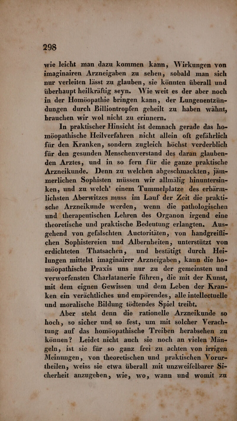 wie leicht man dazu kommen kann, Wirkungen von imaginairen Arzneigaben zu sehen, sobald man sich nur verleiten lässt zu glauben, sie könnten überall und überhaupt heilkräftig seyn. Wie weit es der aber noch in der Homöopathie bringen kann, der Lungenentzün- dungen durch Billiontropfen geheilt zu haben wähnt, brauchen wir wol nicht zu erinnern. In praktischer Hinsicht ist demnach gerade das ho- möopathische Heilverfahren nicht allein oft gefährlich für den Kranken, sondern zugleich höchst verderblich für den gesunden Menschenverstand des daran glauben- den Arztes, und in so fern für die ganze praktische Arzneikunde. Denn zu welchen abgeschmackten, jäm- merlichen Sophisten müssen wir allmälig hinuntersin- ken, und zu welch’ einem Tummelplatze des erbärm- lichsten Aberwitzes muss im Lauf der Zeit die prakti- sche Arzneikunde werden, wenn die pathologischen und therapeutischen Lehren des Organon irgend eine theoretische und praktische Bedeutung erlangten. Aus- gehend von gefälschten Auctoritäten, von handgreifli- chen Sophistereien und Albernheiten, unterstützt von erdichteten Thatsachen , und bestätigt durch Hei- lungen mittelst imaginairer Arzneigaben, kann die ho- möopathische Preis uns nur zu der gemeinsten und verworfensten Charlatanerie führen, die mit der Kunst, ken ein verächtliches und empörendes, alle intellectuelle” und moralische Bildung tödtendes Spiel treibt. Aber steht denn die rationelle Arzneikunde so hoch, so sicher und so fest, um mit solcher Verach- tung auf das homöopathische Treiben herabsehen zu können? Leidet nicht auch sie noch an vielen Män- geln, ist sie für so ganz frei‘ zu achten von irrigen Meinungen, von theoretischen und praktischen Vorur- theilen, weiss sie etwa überall mit unzweifelbarer Si- cherheit anzugeben, wie, wo, wann und womit zu ?
