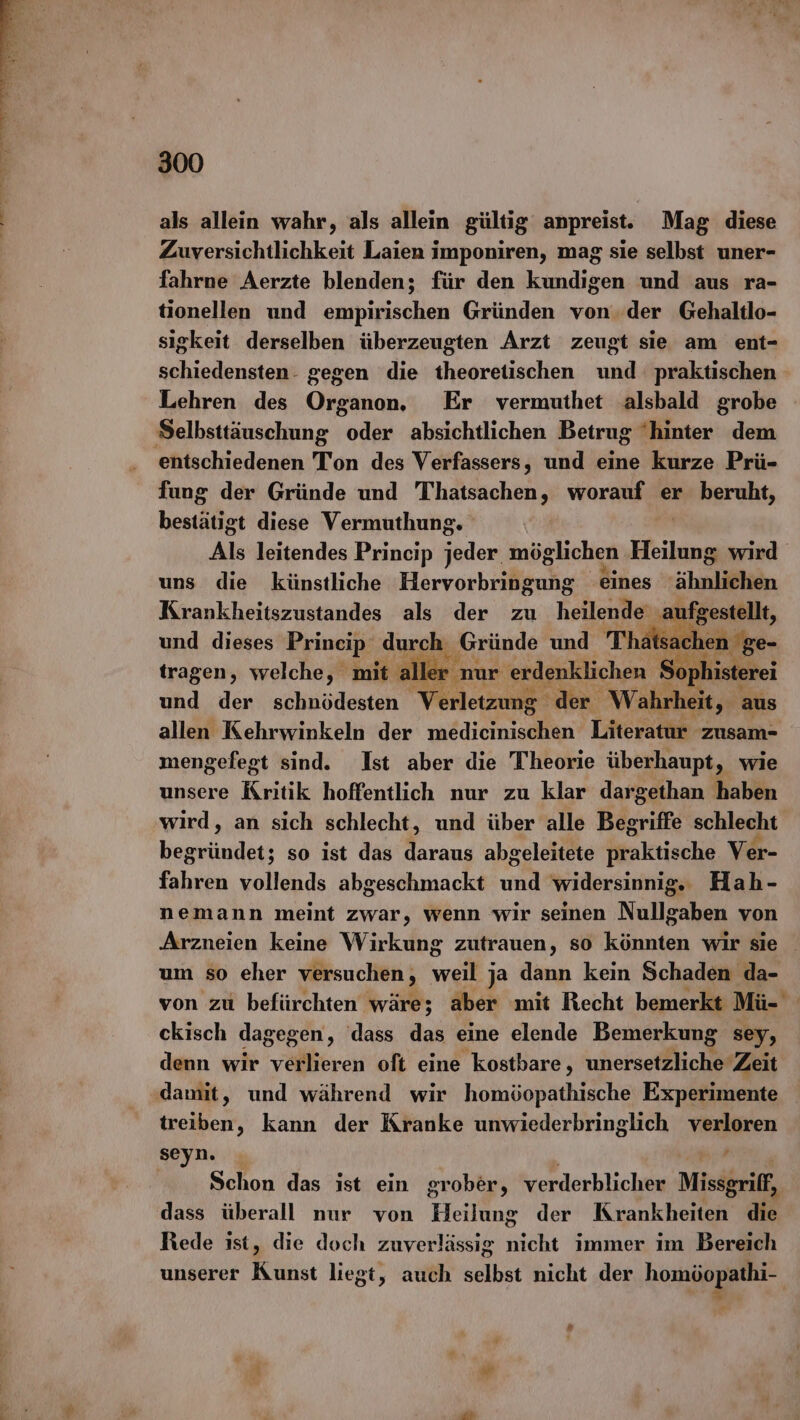 als allein wahr, als allein gültig anpreist. Mag diese Zuversichtlichkeit Laien imponiren, mag sie selbst uner- fahrne Aerzte blenden; für den kundigen und aus ra- tionellen und empirischen Gründen von..der Gehaltlo- sigkeit derselben überzeugten Arzt zeugt sie am ent- schiedensten- gegen die theoretischen und praktischen Lehren des Organon. Er vermuthet alsbald grobe Selbsttäuschung oder absichtlichen Betrug ‘hinter dem entschiedenen Ton des Verfassers, und eine kurze Prü- fung der Gründe und Thatsachen, WOrRuRE er beruht, bestätigt diese Vermuthung. Als leitendes Princip oder, möglichen Heilung wird uns die künstliche Hervorbringung eines ähnläfthn Krankheitszustandes als der zu heilende aufgestellt, und dieses Princip durch. ‚Gründe und Thats: ıen ge- tragen, welche, mit a ler - nur erdenklichen Sophisterei und der schnödesten Verletzung der Wahrheit „ aus allen Kehrwinkeln der medieinischen Literatur zusam- mengefegt sind. Ist aber die Theorie überhaupt, wie unsere Kritik hoffentlich nur zu klar dargethan haben wird, an sich schlecht, und über alle Begriffe schlecht boamianlag: so ist das daraus abgeleitete paktische Ver- fahren vollends abgeschmackt und widersinnig. Hah- nemann meint zwar, wenn wir seinen Nullgaben von Arzneien keine Wirkung zutrauen, SO könnten wir sie um so eher versuchen , ve ja dann kein Schaden da- von zu befürchten wäre; aber mit Recht bemerkt Mü- ckisch dagegen, dass das eine elende Bemerkung sey, denn wir verlieren oft eine kostbare, unersetzliche Zeit damit, und während wir homöopathische Experimente treiben, kann der Kranke unwiederbringlich verloren seyn. , Schon das ist ein grober, verderblicher Missgriff, dass überall nur von Heilung der Krankheiten die Rede ist, die doch zuverlässig nicht immer im Bereich unserer Kunst liegt, auch selbst nicht der homöopathi- “Te =
