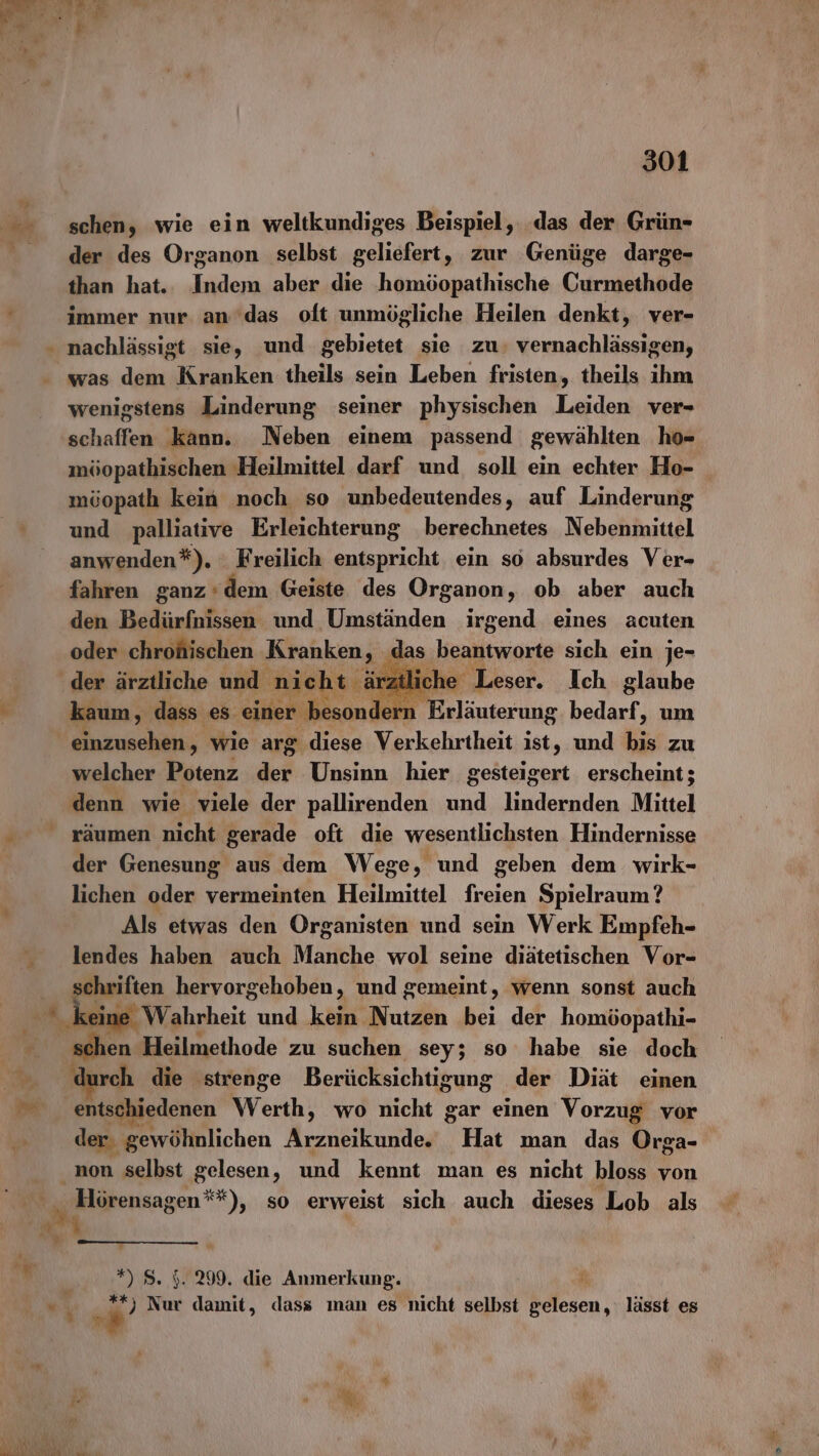 ? de 7 % 301 schen, wie ein weltkundiges Beispiel, das der Grün- der des Organon selbst geliefert, zur Genüge darge- than hat.. Indem aber die homöopathische Currischade immer nur am'das oft unmögliche Heilen denkt, ver- nachlässigt sie, und gebietet sie zu; vernachlässigen, was dem Kranken theils sein Leben fristen, theils ihm wenigstens Linderung seiner physischen Leiden ver- schaffen kann. Neben einem passend gewählten ho- möopathischen Heilmittel darf und. soll ein echter Ho- möopath kein noch so unbedeutendes, auf Linderung und palliative Erleichterung berechnetes Nebenmittel anwenden*). : Freilich entspricht ein so absurdes Ver- fahren ganz‘dem Geiste des Organon, ob aber auch den Bedürfnissen und Umständen irgend eines acuten oder chrohischen Kranken, das beantworte sich ein je- kaum, dass es einer besonde n Erläuterung bedarf, um einzusehen, wie arg diese Verkehrtheit ist, und bis zu welcher Potenz ei Unsinn hier gesteigert erscheint; denn wie viele der pallirenden und lindernden Mittel räumen nicht gerade oft die wesentlichsten Hindernisse der Genesung aus dem Wege, und geben dem wirk- lichen oder vermeinten Heilmittel freien Spielraum? Als etwas den Organisten und sein Werk Empfeh- lendes haben auch Manche wol seine diätetischen Vor- chriften hervorgehoben, und gemeint, wenn sonst auch ek Wahrheit und kein Nutzen bei der homöopathi- schen Heilmethode zu suchen sey; so habe sie doch durch die ‚strenge Berücksichtigung der Diät einen entschiedenen Werth, wo nicht gar einen Vorzug vor der. ‚gewöhnlichen Be Hat man das Orga- non selbst gelesen, und kennt man es nicht bloss von „ Hörensagen**), so erweist sich auch dieses Lob als *) S. 5. 299. die Anmerkung. **) Nur damit, dass ıman es nicht selbst Bilesn, lässt es w