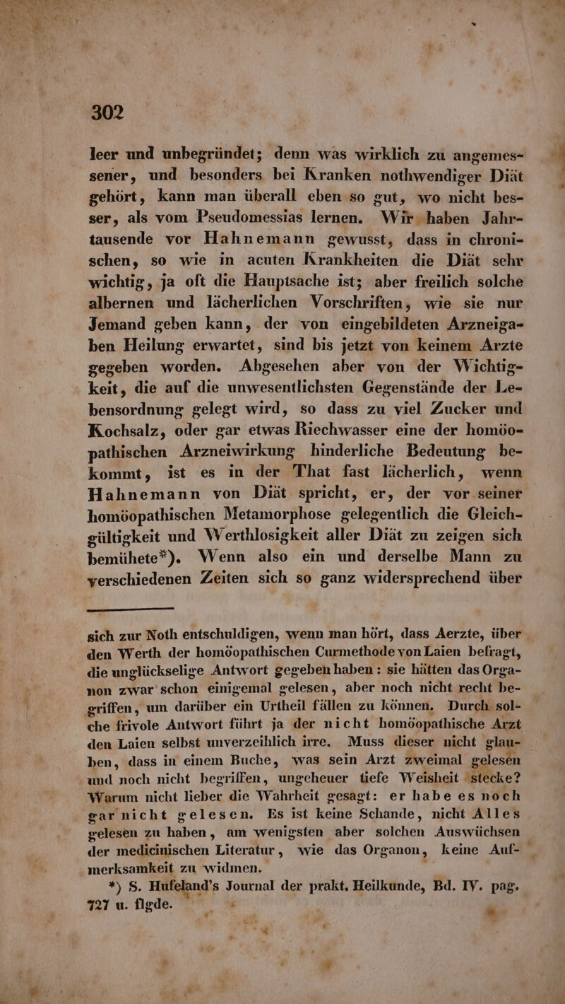 leer und unbegründet; denn was wirklich zu angemes- sener, und besonders bei Kranken nothwendiger Diät gehört, kann man überall eben so gut, wo nicht bes- ser, als vom Pseudomessias lernen. Wir. haben Jahr- tausende vor Hahnemann gewusst, dass in chroni- schen, so wie in acuten Krankheiten die Diät sehr wichtig, ja oft die Hauptsache ist; ‘aber freilich solche albernen und lächerlichen Vorschriften, wie sie nur Jemand geben kann, der von eingebildeten Arzneiga- ben Heilung erwartet, sind bis jetzt von keinem Arzte gegeben worden. Abgesehen aber von der Wichtig- keit, die auf die unwesentlichsten Gegenstände der Le- bensordnung gelegt wird, so dass zu viel Zucker und Kochsalz, oder gar etwas Riechwasser eine der homöo- pathischen Arsen hinderliche Bedeutung be- kommt, ist es in der That fast lächerlich, wenn Hahnemann von Diät spricht, er, der vor A homöopathischen Metamorphose gelegentlich die Gleich- gültigkeit und Werthlosigkeit aller Diät zu zeigen sich bemühete*). Wenn also ein und derselbe Mann zu verschiedenen Zeiten sich so ganz widersprechend über den Werth der homöopathischen Curmethode vonLaien befragt, die unglückselige Antwort gegeben haben: sie hätten das Orga- non zwar schon einigemal gelesen, aber noch nicht recht be- ‚griffen, um darüber ein Urtheil fällen zu können, Durch sol- che frivole Antwort führt ja der nicht homöopathische Arzt den Laien selbst unverzeihlich irre. Muss dieser nicht glau- ben, dass in einem Buche, was sein Arzt zweimal g lesen amd noch nicht begriffen, ungeheuer tiefe Weisheit ‚stecke? Warum nicht lieber die Wahrheit gesagt: er habe es noch ga rnicht gelesen. Es ist keine Schande, nicht Alles gelesen zu haben, am wenigsten aber solchen Auswüchsen der medicinischen Literatur ‚„ wie das Organon, keine Auf- merksamkeit zu widmen. : „Ss. Hufeland’s Journal der prakt. Heilkunde, Bd. IV. pag. 727 u. figde. .. « 67 Be