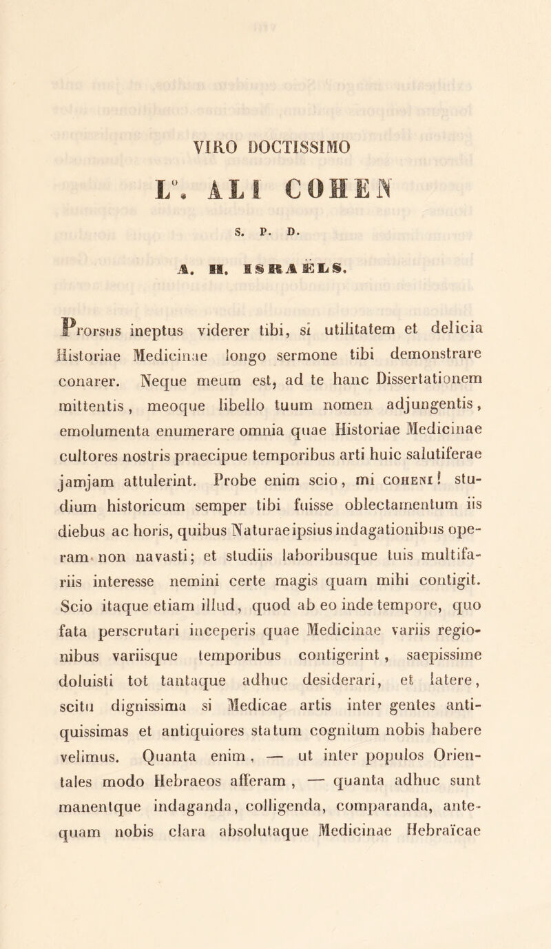 VIRO DOCTISSIMO L°. Ati COHEN S. P. D. A. SI. I & M A k tu S. Prorsus ineptus viderer tibi, si utilitatem et delicia Historiae Medicinae longo sermone tibi demonstrare conarer. Neque meum est, ad te hanc Dissertationem mittentis, meoque libello tuum nomen adjungentis, emolumenta enumerare omnia quae Historiae Medicinae cultores nostris praecipue temporibus arti huic salutiferae jamjam attulerint. Probe enim scio, mi coheni ! stu- dium historicum semper tibi fuisse oblectamentum iis diebus ac horis, quibus Naturae ipsius indagationibus ope- ram non navasti; et studiis laboribusque tuis multifa- riis interesse nemini certe magis quam mihi contigit. Scio itaque etiam illud, quod ab eo inde tempore, quo fata perscrutari inceperis quae Medicinae variis regio- nibus variisque temporibus contigerint , saepissime doluisti tot tantaque adhuc desiderari, et latere, scitu dignissima si Medicae artis inter gentes anti- quissimas et antiquiores statum cognitum nobis habere velimus. Quanta enim, — ut inter populos Orien- tales modo Hebraeos alleram , — quanta adhuc sunt manentque indaganda, colligenda, comparanda, ante- quam nobis clara absolutaque Medicinae Hebraicae