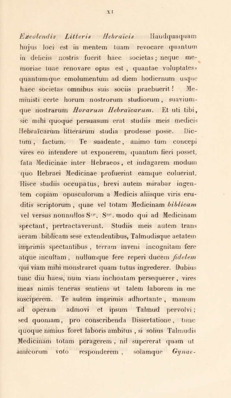 X i Excolendis Litteris Hebraicis Haudquaquam hujus loci est in mentem tuam revocare quantum in deliciis nostris fuerit haec societas; neque me- moriae tuae renovare opus est , quantae voluptates? quantum que emolumentum ad diem hodiernum usque haec societas omnibus suis sociis praebuerit ? Me- ministi certe horum nostrorum studiorum, suavium- que nostrarum Roraram Hebraicarum. Et uti tibi, sic mihi quoque persuasum erat studiis meis medicis Hebraicarum litterarum studia prodesse posse. Dic- tum , facturm Te suadente, animo tum concepi vires eo intendere ut exponerem, quantum fieri posset, fata Medicinae inter Hebraeos , et indagarem modum quo Hebraei Medicinae profuerint eamque coluerint. Hisce studiis occupatus, brevi autem mirabar ingen- tem copiam opusculorum a Medicis aliisque viris eru- ditis scriptorum , quae vel totam Medicinam biblicam vel versus nonnullos S!e. Su\ modo qui ad Medicinam spectant, pertractaverunt. Studiis meis autem trans aeram biblicam sese extendentibus, Talmudisque aetatem imprimis spectantibus , terram inveni incognitam fere atque incultam , nullumque fere reperi ducem fidelem qui viam mihi monstraret quam tutus ingrederer. Dubius tunc diu haesi, nura viam inchoatam persequerer, vires meas nimis teneras sentiens ut talem laborem in me susciperem. Te autem imprimis adhortante , manum ad operam admovi et ipsum Talmud pervolvi ; sed quoniam, pro conscribenda Dissertatione, tunc quoque nimius foret laboris ambiius , si solius Talmudis Medicinam totam peragerem , nil supererat quam ut amicorum voto responderem , solamque Gynae-