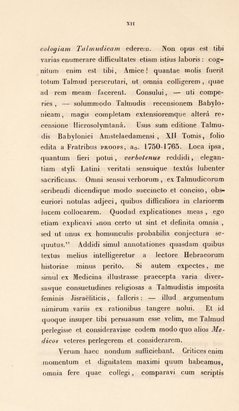 coloyiam Talmudicam ederet). Non opus est tibi varias enumerare difficultates etiam istius laboris : cog- nitum enim est tibi, Amice! quantae molis fuerit totum Talmud perscrutari, ut omnia colligerem , quae ad rem meam facerent. Consului, — uti compe- ries , — solummodo Talmudis recensionem Babylo- nicam , magis completam extensioremque altera re» censione Hierosolymtana. Usus sum editione Talmu- dis Babylonici Amstelaedamensi , XII Tomis, folio edita a Fratribus proops, a0. 1750-1765. Loca ipsa, quantum fieri potui, verbotenus reddidi, elegan- tiam styli Latini veritati sensuique textus lubenter sacrificans. Omni sensui verborum , ex Talmudicorum scribendi dicendique modo succincto et conciso, obs- curiori notulas adjeci, quibus difficiliora in clariorem lucem collocarem. Quodad explicationes meas , ego etiam explicavi »non certo ut sint et definita omnia , sed ut unus ex homunculis probabilia conjectura se- quutus.” Addidi simul annotationes quasdam quibus textus melius intelligeretur a lectore Hebraeorum historiae minus perito. Si autem expectes, me simul ex Medicina illustrasse praecepta varia diver- sasque consuetudines religiosas a Talmudistis imposita feminis Jisraelitieis, falleris: — illud argumentum nimirum variis ex rationibus tangere nolui. Et id quoque insuper tibi persuasum esse velim, me Talmud perlegisse et consideravisse eodem modo quo alios Me- dicos veteres perlegerem et considerarem. Verum haec nondum sufficiebant. Critices enim momentum et dignitatem maximi quum habeamus, omnia fere quae collegi , comparavi cum scriptis