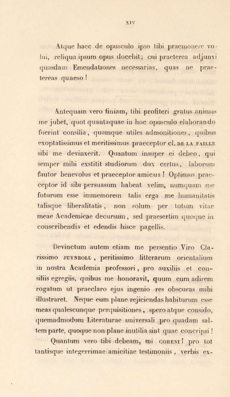 Atque haec de opusculo ipso tibi praemonere vo* lui, reliqua ipsum opus docebit; cui praeterea adjunxi quasdam Emendationes necessarias, quas ne prae- tereas quaeso ! Antequam vero finiam, tibi profiteri gratus animus me jubet, quot quantaquae in hoc opusculo elaborando fuerint consilia, quamque utiles admonitiones, quibus exoptatissimus et meritissimus praeceptor cl. de la faille sibi me devinxerit. Quantum insuper ei debeo, qui semper mihi exstitit studiorum dux certus, laborum fautor benevolus et praeceptor amicus ! Optimus prae- ceptor id sibi persuasum habeat velim, numquam me futurum esse immemorem talis erga me humanitatis talisque liberalitatis , non solum per totum vitae meae Academicae decursum, sed praesertim quoque in conscribendis et edendis hisce pagellis. Devinctum autem etiam me persentio Viro Cla- rissimo juynboll , peritissimo litterarum orientalium in nostra Academia professori , pro auxiliis et con- siliis egregiis, quibus me honoravit, quum eum adirem rogatum ut praeclaro ejus ingenio res obscuras mihi illustraret. Neque eum plane rejiciendas habiturum esse meas qualescunque perquisitiones , spero atque consido, quemadmodum Literaturae universali pro quadam sal- tem parte, quoque non plane inutilia sint quae concripsi! Quantum vero tibi debeam, mi coheni f pro tot tantisque integerrimae amicitiae testimoniis , verbis ex-