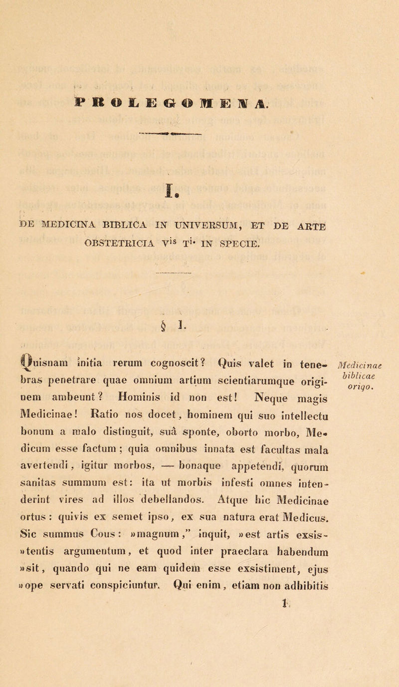 PROLGfiOKEWil I. DE MEDICINA BIBLICA IN UNIVERSUM, ET DE ARTE OBSTETRICIA Vis T'- IN SPECIE. § 3. lyruisnam initia rerum cognoscit? Quis valet io tene- bras penetrare quae omnium artium scientiarumque origi- nem ambeunt ? Hominis id non est! Neque magis Medicinae! Ratio nos docet, hominem qui suo intellectu bonum a malo distinguit, sua sponte, oborto morbo, Me* dicum esse factum ; quia omnibus innata est facultas mala avertendi, igitur morbos, — bonaque appetendi, quorum sanitas summum est: ita ut morbis infesti omnes inten- derint vires ad illos debellandos. Atque hic Medicinae ortus: quivis ex semet ipso, ex sua natura erat Medicus. Sic summus Cous: «magnuminquit, »est artis exsis- tentis argumentum, et quod inter praeclara habendum »sit, quando qui ne eam quidem esse exsistiment, ejus »ope servati conspiciuntur. Qui enim, etiam non adhibitis Medicinae bibUcae origo. fc