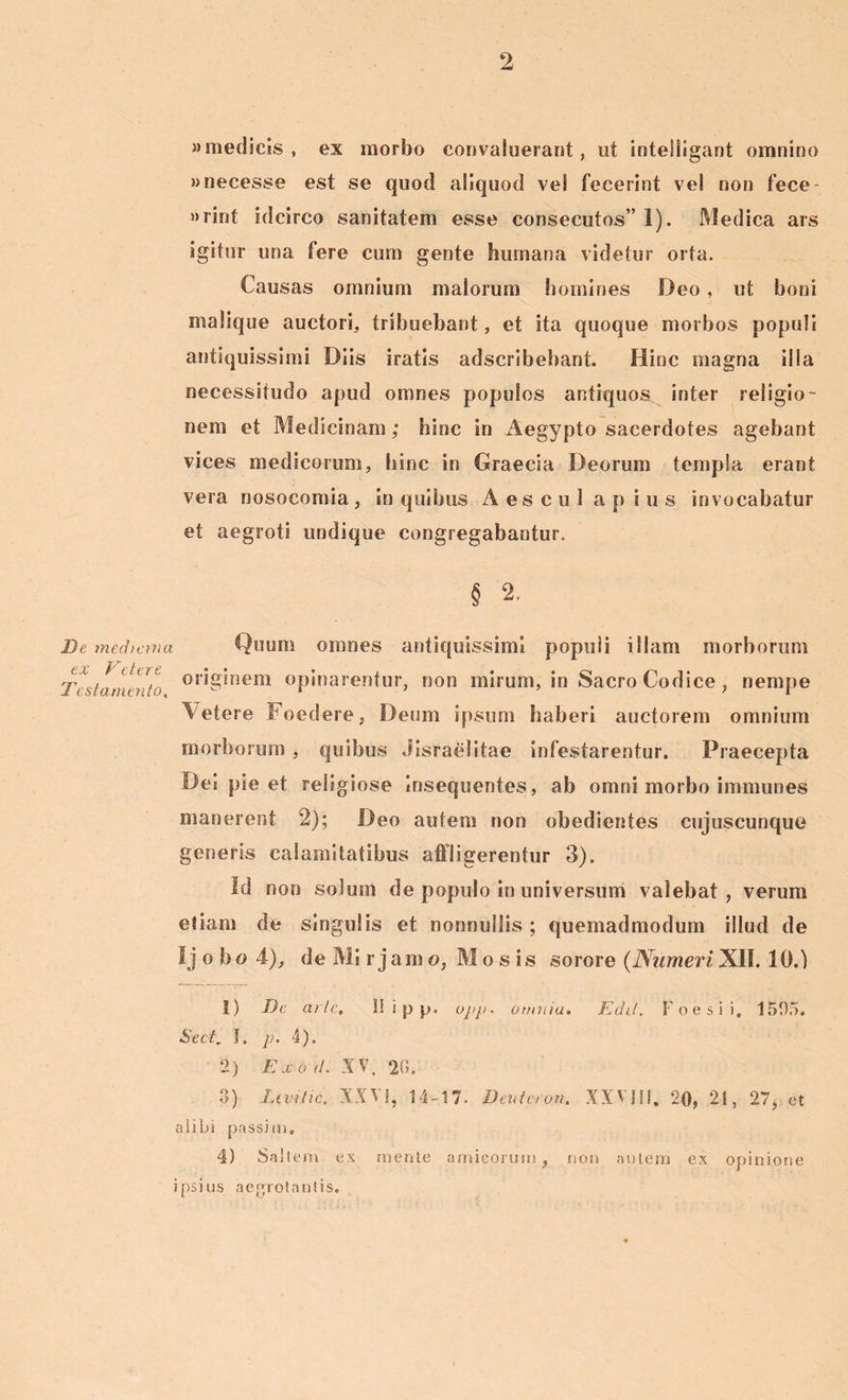 » medicis , ex morbo convaluerant, ut inteliigant omnino wnecesse est se quod aliquod vel fecerint ve! non fece- »rint idcirco sanitatem esse consecutos” 1). Medica ars igitur una fere cum gente humana videtur orta. Causas omnium maiorum homines Deo, ut boni malique auctori, tribuebant, et ita quoque morbos populi antiquissimi Diis iratis adscribebant. Hinc magna illa necessitudo apud omnes populos antiquos inter religio- nem et Medicinam; hinc in Aegypto sacerdotes agebant vices medicorum, hinc in Graecia Deorum templa erant vera nosocomia , in quibus Aes cu 1 a p i u s invocabatur et aegroti undique congregabantur. § 2. D e mediana ex Feter e Testamento, Quum omnes antiquissimi populi illam morborum originem opinarentur, non mirum, in Sacro Codice , nempe Vetere Foedere, Deum ipsum haberi auctorem omnium morborum , quibus Jisraelitae infestarentur. Praecepta Det pie et religiose Insequentes, ab omni morbo immunes manerent 2); Deo autem non obedientes cujuscunque generis calamitatibus affligerentur 3). Id non solum de populo in universum valebat, verum etiam de singulis et nonnullis; quemadmodum illud de Ij o bo 4), de Mi r jam o, Mosis sorore (Numeri XII. 10.) 1) De arte. It i p p. opp. omnia. Edit. Foesii, 1595. Sect, I, p. 4). 2) Exod. XV. 20. 8) Levitic. XXVI, 14-17- Devteron. XXVIII, 20, 21, 27, et alibi passim. 4) Saltem ex mente amicorum ipsius aegrotantis. non autem ex opinione