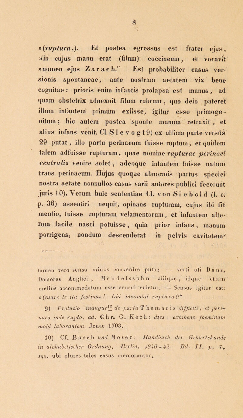 »(ruptura,). Et postea egressus est frater ejus, j)in cujus manu erat (filum) coccineum, et vocavit »nomen ejus Zarach.” Est probabiliter casus ver- sionis spontaneae, ante nostram aetatem vix bene cognitae : prioris enim infantis prolapsa est manus, ad quam obstetrix adnexuit filum rubrum , quo dein pateret illum inlantem primum exiisse, igitur esse primoge- nitum ; hic autem postea sponte manum retraxit , et alius inlans venit. Cl. S I e v o g t 9) ex ultima parte versus 29 putat, illo partu perinaeum fuisse ruptum, et quidem talem adfuisse rupturam, quae noming rapturae perinaei centralis venire solet, adeoque inlantem fuisse natum trans perinaeum. Hujus quoque abnormis partus speciei nostra aetate nonnullos casus varii autores publici fecerunt juris 10). Verum huic sententiae Cl. von Si e b ol d (1. c. p. 36) assentiri nequit, opinans rupturam, cujus ibi fit mentio, luisse rupturam velamentorum, et infantem alte- rum facile nasci potuisse, quia prior infans, manum porrigens, nondum descenderat in pelvis cavitatem5 tamen vero sensu minus convenire puto: — verti uti Danz, Doctores Anglici , 'Mendelssohn aliique, idque etiam melius accommodatum esse sensui videtur, ■— Sensus igitur est: »Quare te ita festinas! tibi incumbit ruptura!,% 9) Prolusio inaugurlf de partu T h a m aris difficili • et peri- naeo inde rupto. ad. Chr, G. Koch: diss : exhibens foeminam mola laborantem, Jenae 1703. 10) Cf. Busch unci Mose r: Handbuch der Geburtskunde in alphabetischer Ordnung. Bcrlin» J8W - £$.'■ Bd. II. p. 7C sqq. ubi plures tales casus memorantur.