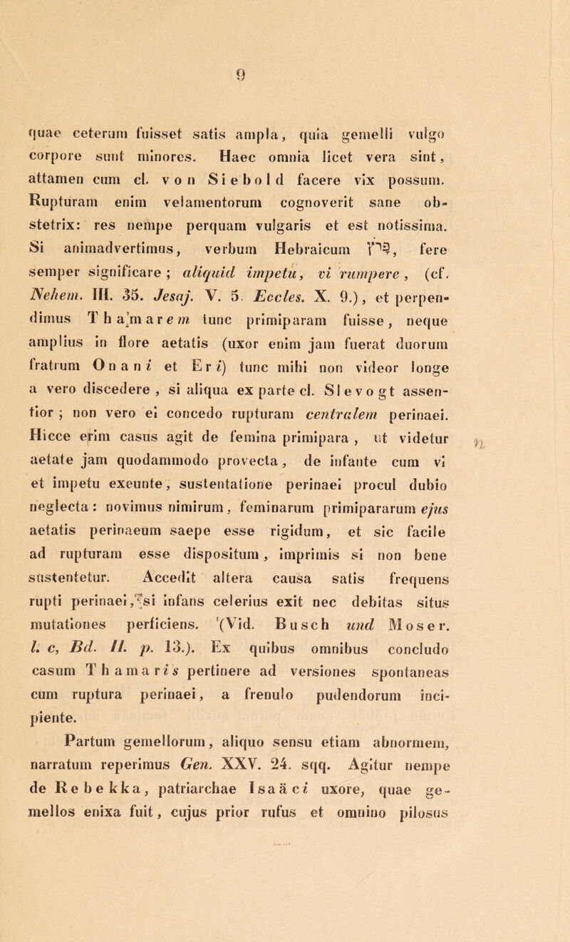 fjuae ceterum fuisset satis ampla, quia gemelli vulgo corpore sunt minores. Haec omnia licet vera sint, attamen cum cl. v o n S i e b o 1 d facere vix possum. Rupturam enim velamentorum cognoverit sane ob- stetrix: res nempe perquam vulgaris et est notissima. Si animadvertimus, verbum Hebraicum P§, fere semper significare ; aliquid impetu, vi rumpere, (cf. IS ehem. III. 35. Jesaj. V. 5. Eccles. X. 9.), et perpen- dimus T h a’m arem tunc primiparam fuisse, neque amplius in flore aetatis (uxor enim jam fuerat duorum fratrum O n a n i et Er i) tunc mihi non videor longe a vero discedere, si aliqua ex parte cl. Slevogt assen- tior ; non vero ei concedo rupturam centralem perinaei. Hicce erim casus agit de femina primipara , ut videtur aetate jam quodammodo provecta, de infante cum vi et impetu exeunte, sustentatione perinaei procul dubio neglecta: novimus nimirum, feminarum primipararum ejus aetatis perinaeum saepe esse rigidum, et sic facile ad rupturam esse dispositum, imprimis si non bene sustentetur. Accedit altera causa satis frequens rupti perinaei /?si infans celerius exit nec debitas situs mutationes perficiens. '(Vid. Busch und Mos er. I. c, Bd. //. p. 13.). Ex quibus omnibus concludo casum Thamaru pertinere ad versiones spontaneas cum ruptura perinaei, a frenulo pudendorum inci- piente. Partum gemellorum, aliquo sensu etiam abnormem, narratum reperimus Gen. XXV. 24. sqq. Agitur nempe de Rebekka, patriarchae Isaaci uxore, quae ge- mellos enixa fuit, cujus prior rufus et omnino pilosus