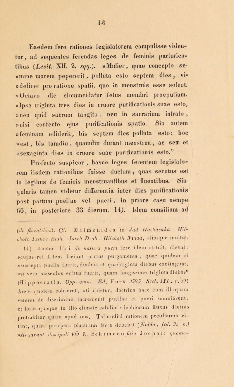 Eaedem Iere rationes legislatorem compulisse viden- tur , ad sequentes ferendas leges de feminis parturien- tibus (Levit. XII. 2. sqq.). »Mulier, quae concepto se- wmine marem pepererit, polluta esto septem dies, vi- »delicet prolatione spatii, quo in menstruis esse solent. »Octavo die circumcidatur fetus membri praeputium. »Ipsa triginta tres dies in cruore purificationis suae esto, »neu quid sacrum tangito , neu in sacrarium intrato , »nisi confecto ejus purificationis spatio. Sin autem «feminam ediderit, bis septem dies polluta esto: hoc «est, bis tamdiu , quamdiu durant menstrua, ac sex et «sexaginta dies in cruore suae purificationis esto.’’ Profecto suspicor , hasce leges ferentem legislato- rem iisdem rationibus fuisse ductum , quas secutus est in legibus de feminis menstruantibus et fluentibus. Sin- gularis tamen videtur differentia inter dies purificationis post partum puellae vel pueri , in priore casu nempe 66, in posteriore 33 dierum. 14j. Idem consilium ad (fh: fluentibus). Cf- M a iinonid es in Jad Hachasaka : Hilh choth Issure Biah Joreh Dtah : Hilchoth Ni'Ida, aliosque multos. 14) Auctor libri dc natura pueri fere idem statuit, dicens: jcujus rei fidem faciunt partus purgamenta , quae quidem si «suscepta puella fuerit, duobus et quadraginta diebus contingunt, »si vero masculus editus fuerit, quam longissime triginta diebus” (Hippocratis. Opp. omn. Ed. Foes. 9595. Sect. III, p%.l9) Arcte quidem cohaeret, uti videtur, doctrina haec cum illa quam veteres de discrimine incrementi puellae et pueri somniarunt; et forte quoque in ilio climate calidiore jochiorum fluxus diutius protrahitur quam apud nos. Talmudici rationem peculiarem ci- tant, quare puerpera piaculum ferre debebat (Nidda , foh 3fl b.} »Ro;,arunt discipuli Tft> 11. Seh i m enn filio J o c h a i : quqmo-