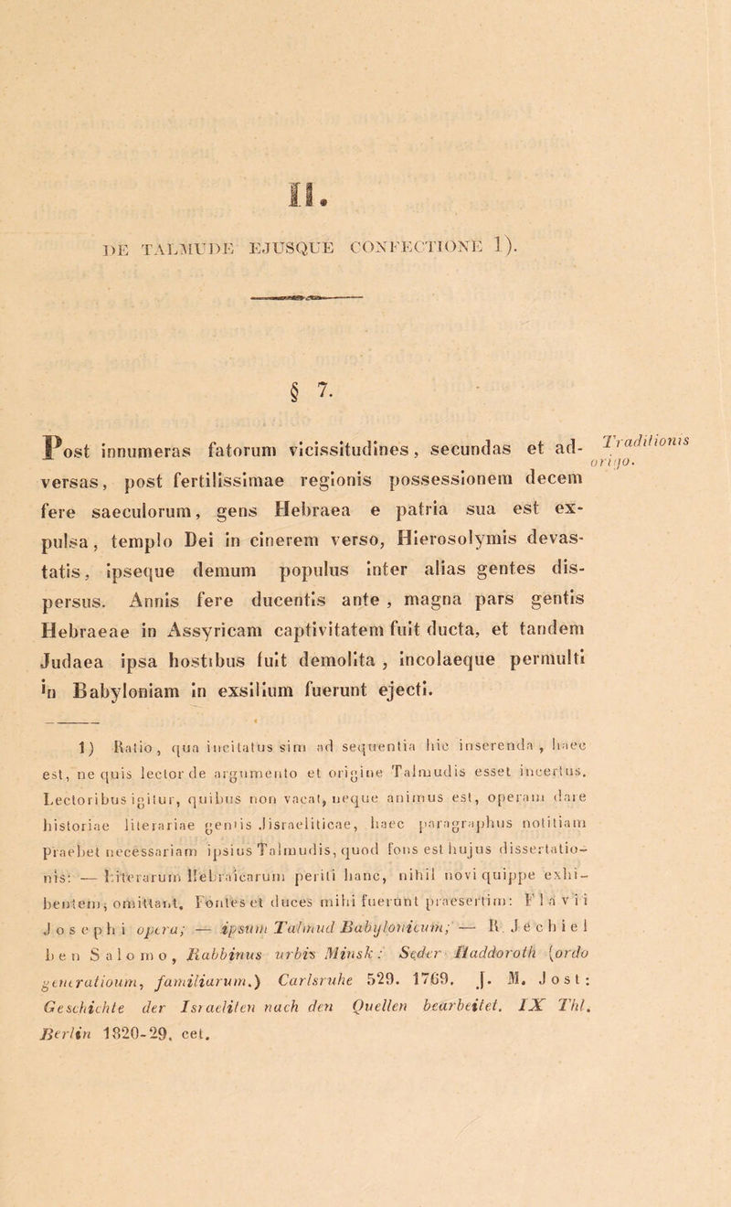 DE TALMU DE E JUSQUE CONFECTIONE 1). § 7. Post innumeras fatorum vicissitudines, secundas et ad- hadilwnis ontjo. versas, post fertilissimae regionis possessionem decem fere saeculorum, gens Hebraea e patria sua est ex- pulsa, templo Dei in cinerem verso, Hierosolymis devas- tatis , ipseque demum populus inter alias gentes dis- persus. Annis fere ducentis ante , magna pars gentis Hebraeae in Assyricam captivitatem fuit ducta, et tandem Judaea ipsa hostibus fuit demolita , incolaeque permulti *n Babyloniam in exsilium fuerunt ejecti. 1) Ratio, qua incitatus sim ac! sequentia Itic inserenda, haec est, ne quis lector de argumento et origine Talmudis esset incertus. Lectoribus igitur, quibus non vacat, neque animus est, operam dare historiae literariae geniis Jisraeliticae, haec parngraphus notitiam praebet necessariam ipsius Talmudis, quod fons est hujus dissertatio- nis; __ 1 iterarum Hebraicarum periti hanc, nihil novi quippe exhi- bentem, omittant. Fontes et duces mihi fuerunt praesertim: F 1 a v i i Josephi Optra; — ipsum Tahnud B ab y loti i cum; — R J e c h i e 1 lien Salomo, Babbinus urbis Minsk: Seder liaddoroth (ordo gentratioum, familiarum.) Carlsruhe 529. 1709, j. M. Jost; G e schichte der Ist adit en nach den Ouellen bearbeitet. IX Thl, Berlin 1820-29. cet.