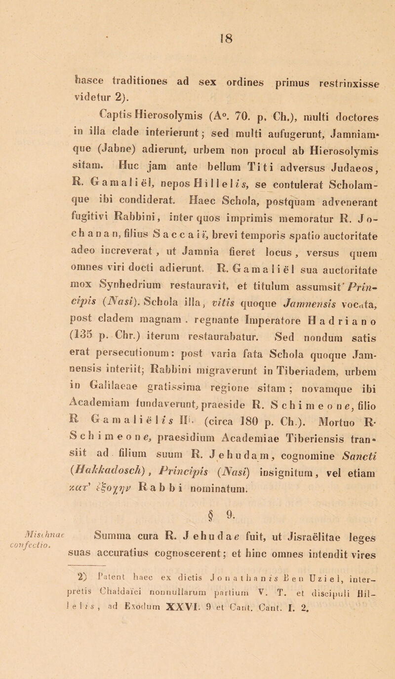Misthnae confectio. hasee traditiones ad sex ordines primus restrinxisse videtur 2). C aptis Hierosolymis (A°. 70. p, Ch.), multi doctores in illa clade interierunt; sed multi aufugerunt,, Jamniam* ejue (Jabne) adierunt, urbem non procul ab Hierosolymis sitam, Huc jam ante bellum Titi adversus Judaeos, 1\> Gamaliel, nepos Hi 11 e 1 is, se contulerat Scholam- que ibi condiderat. Haec Schola, postquam advenerant fugitivi Rabbini, inter quos imprimis memoratur R. J o- c h a n a n, filius S a c c a i i', brevi temporis spatio auctoritate adeo increverat , ut Jamnia fieret locus, versus quem omnes viri docti adierunt. R. Gamaiiel sua auctoritate mox Synhedrium restauravit, et titulum assumsit'Priw- cipis (Nasi). Schola illa, vitis quoque Jamnensis vocuta, post cladem magnam . regnante Imperatore Hadriano (135 p. Chr.) iterum restaurabatur. Sed nondum satis erat persecutionum: post varia fata Schola quoque Jam- nensis interiit; Rabbini migraverunt in Tiberiadem, urbem in Galilaeae gratissima regione sitam ; novamque ibi Academiam fundaverunt, praeside R. S c h i m e o n e, filio R Gamalielu II. (circa 180 p. Ch.). Mortuo R S c fi i m e o n c, praesidium Academiae Tiberiensis tran* siit ad filium suum R. J e budam , cognomine Sancti (Hakkadosch) , Principis (Nasi) insignitum, vel etiam y.ar' R a b b i nominatum. § 9. Summa cura R. Jehudae fuit, ut Jisraelitae leges suas accuratius cognoscerent; et bine omnes intendit vires 2) Patent haec ex dictis J o n a t h a n i s Ben Uziel, inter- pretis Chaldaici nonnullarum partium V. T. et discipuli Hil- lelis, ad Exodum XXVI- 9 et Gant. Cant. I. 2.