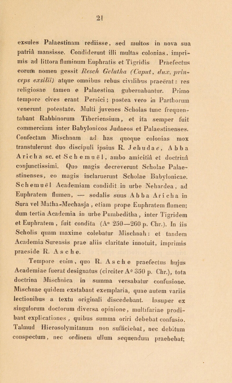 exsules Palaestinam rediisse, sed multos in nova sua patria mansisse. Condiderunt illi multas colonias, impri*» mis ad littora fluminum Euphratis et Tigridis Praefectus eorum nomen gessit Rescii Gelutha (Caput, dux, prin- ceps exsilii) atque omnibus rebus civilibus praeerat: res religiosae tamen e Palaestina gubernabantur. Primo tempore cives erant Persici; postea vero in Parthorum venerunt potestate. Multi juvenes Scholas tunc frequen- tabant Rabbinorum Tiberiensium, et ita semper fuit commercium inter Babylonicos Judaeos et Palaestinenses. Confectam Mischnam ad has quoque colonias mox transtulerunt duo discipuli ipsius R. J eh u d a e , Abba A r i c h a sc. et S c h e m u e 1, ambo amicitia et doctrina conjunctissimi. Quo magis decreverunt Scholae Palae- stinenses, eo magis inclaruerunt Scholae Babylonicae. Schemuel Academiam condidit in urbe Nehardea, ad Euphratem flumen, — sodalis suus Abba Aricha in Sura vel Mafha»Mechasja , etiam prope Euphratem flumen: dum tertia Academia in urbe Pumbeditha, inter Tigridem et Euphratem , fuit condita (A° 250—260 p. Cfar.). In iis Schol is quam maxime colebatur Mischnah: et tandem Academia Surensis prae aliis claritate innotuit, imprimis praeside R. A s c h e. Tempore enim , quo R, A s c h e praefectus hujus Academiae fuerat designatus (circiter A° 350 p, Chr.), tota doctrina Mischnica in summa versabatur confusione. Mischnae quidem exstabant exemplaria, quae autem variis lectionibus a textu originali discedebant. Insuper ex singulorum doctorum diversa opinione, multifariae prodi- bant explicationes , quibus summa oriri debebat confusio. Talmud Hierosolymitanum non sufficiebat, nec debitum conspectum, nec ordinem ullum sequendum praebebat;