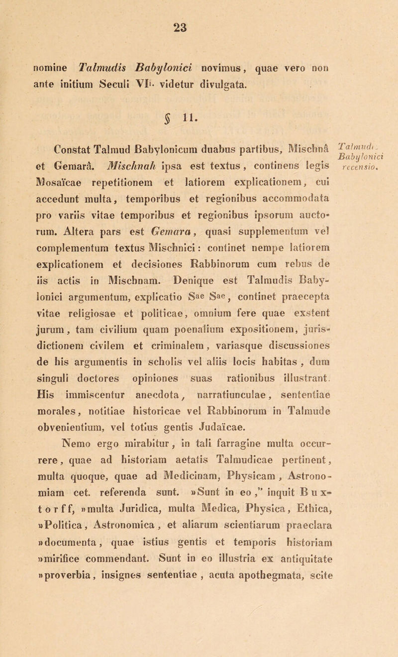 nomine Talmudis Babylonici novimus, quae vero non ante initium Seculi Vli* videtur divulgata. § 11. Constat Talmud Babylonicum duabus partibus, Misebna et Gemara. Mischnah ipsa est textus, continens tegis Mosaicae repetitionem et latiorem explicationem, cui accedunt multa, temporibus et regionibus accommodata pro variis vitae temporibus et regionibus ipsorum aucto* rum. Altera pars est Gemara, quasi supplementum vel complementum textus Misclinici: continet nempe latiorem explicationem et decisiones Rabbinorum cum rebus de iis actis in Miscbnam. Denique est Talmudis Baby- lonici argumentum, explicatio Sae Sae} continet praecepta vitae religiosae et politicae, omnium fere quae exstent jurum, tam civilium quam poenalium expositionem, juris- dictionem civilem et criminalem, variasque discussiones de his argumentis in scholis vel aliis locis habitas , dum singuli doctores opiniones suas rationibus illustrant. His immiscentur anecdota, narratiunculae, sententiae morales, notitiae historicae vel Rabbinorum in Talmude obvenientium, vel totius gentis Judaicae. Nemo ergo mirabitur, in tali farragine multa occur- rere, quae ad historiam aetatis Talmudicae pertinent, multa quoque, quae ad Medicinam, Physicam, Astrono- miam cet. referenda sunt. «Sunt in eo inquit Bux» torff, »multa Juridica, multa Medica, Physica, Ethica, «Politica, Astronomica, et aliarum scientiarum praeclara «documenta, quae istius gentis et temporis historiam «mirifice commendant. Sunt in eo illustria ex antiquitate «proverbia, insignes sententiae, acuta apothegmata, scite Talmudi: Babylonici recensio.