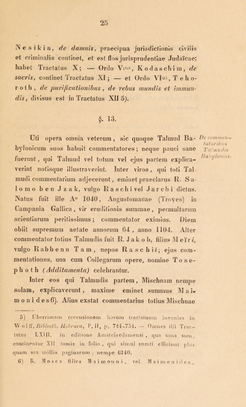 Nesikin, de damnis, praecipua jurisdictionis civilis et criminalis continet, et est flos jurisprudentiae Judaicae; habet Tractatus X; -— Ordo Vms, Kodaschim, de sacris, continet Tractatus XI; — et Ordo Vius, T e h o- roth, de purificationibus , de rebus mundis et immun- disi, divisus est in Tractatus XII 5). §. 13. Uti opera omnia veterum, sic quoque Talmud Ba- bylonicum suos habuit commentatores; neque pauci sane fuerunt, qui Talmud vel totum vel ejus partem explica- verint notisque illustraverint. Inter viros, qui toti Tai- mudi commentarium adjecerunt, eminet praeclarus R, Sa- lo m o b e n J z a k, vulgo R a s c h i vel J a r c h i dictus. Natus fuit ille A° 1040, Angustomanae (Troyes) in Campania Gallica, vir eruditionis summae, permultarum scientiarum peritissimus; commentator eximius. Diem obiit supremum aetate annorum 04 , anno 1104. Alter commentator totius Talmudis fuit R. Jak o b, filius M e i' r i, vulgo Rabbenu Tam, nepos Rase hi'i; ejus com- mentationes, una cum Collegarum opere, nomine To se- p h o t h (Additamenta) celebrantur. Inter eos qui Talmudis partem, Mischnam nempe solam, explicaverunt, maxime eminet summus Mai. m o n i d es6). Alius exstat commentarius totius Mischnae 5) liberrimam recensionem horum tractatuum invenies in Wolff, Biblwtk. Hebraea, P. If, p» 744-754. — Omnes ilii Trac- tatus LX!I!. in editione Amstelaedamensi , qua usus sum, continentur Xlf tomis in folio , qui simul sumti efficiunt plus quam sex millia paginarum ; nempe G140. 6) P». Moses filius M a i m oun i , vel M a i m o n i d e s , De commen- tatoribus Talmudis B ab‘j Ionici,