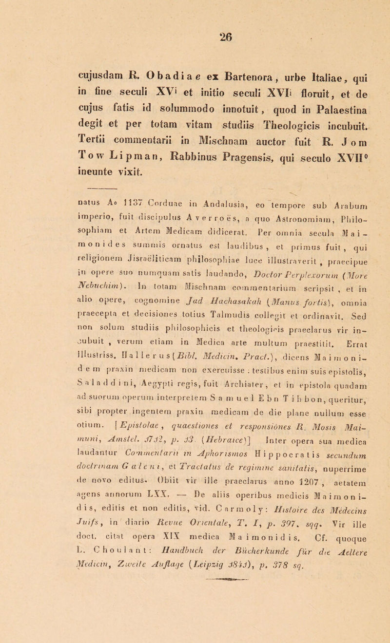 eujusdam R. O b a d i a e ex Bartenora , urbe Italiae, qui in fine seculi XV> et initio seculi XVIi floruit, et de cujus fatis id solummodo innotuit, quod in Palaestina degit et per totam vitam studiis Theologicis incubuit. Tertii commentarii in Mischnam auctor fuit R. J o m low Li pman, Rabbinus Pragensis, qui seculo XVII0 ineunte vixit. natus Ao 1137 Gorduae in Andalusia, eo tempore sub Arabum impeiio, luit. discipulus A verro es, a quo Astronomiam, Philo- sophiam et Aitem Medicam didicerat. Per omnia secula Mai — m o n i d e s summis ornatus est laudibus , et primus fuit , qui religionem Jisroeljticam philosophiae luce illustraverit, praecipue iu opere suo numquam satis laudando, Doctor Perplexorum (Mure N ebite hi m). In totam Mischnam commentarium scripsit , et in alio opere, cognomine Jad Hachasakah (Manus fortis), omnia praecepta et decisiones totius Talmudis collegit et ordinavit. Sed non solum siudiis philosophicis et theologicis praeclarus vir in — oubuit , verum etiam in Medica arte multum praestitit. Errat illustriss. 0 a 11 e r u s (Bibi. Mediem. Pract.), dicens M a i m o n i- d e m praxin medicam non exercuisse : testibus enim suis epistolis, Saladdini, Aegypti regis, fuit Archiater, et in epistola quadam ad suorum operum interpretem S a m u e 1 E bn T i b b o n, queritur, sibi propter ingentem praxin medicam de die plane nullum esse otium. \ Epistolae, quaestiones et responsiones R. Mosis Mai- muni, Amstel, J7.l2, p. J3 (Hebraice)J Inter opera sua medica laudantur Commentarii m Aphomsmos Hippocratis secundum doctrinam Caleni, et J. ructatus de reqimme sanitatis, nuperrime de novo editus. Obiit vir ille praeclarus anno 1207, aetatem agens annorum LXX. — De aliis operibus medicis Maimoni- dis, editis et non editis, vid. Carmoly: Histoire des Medecins Juifs, in diario Revue Orientale, T. I, p. 397. sqq. Vir ille doct. citat opera XIX medica M a i m o n i d i s. Cf. quoque L. C h o u 1 a n t : Handbuch der Bucherkunde fur die Aeltere Mediem, Ztvei/e Aujlagc (Leipzig JSCi), p, 378 sq.