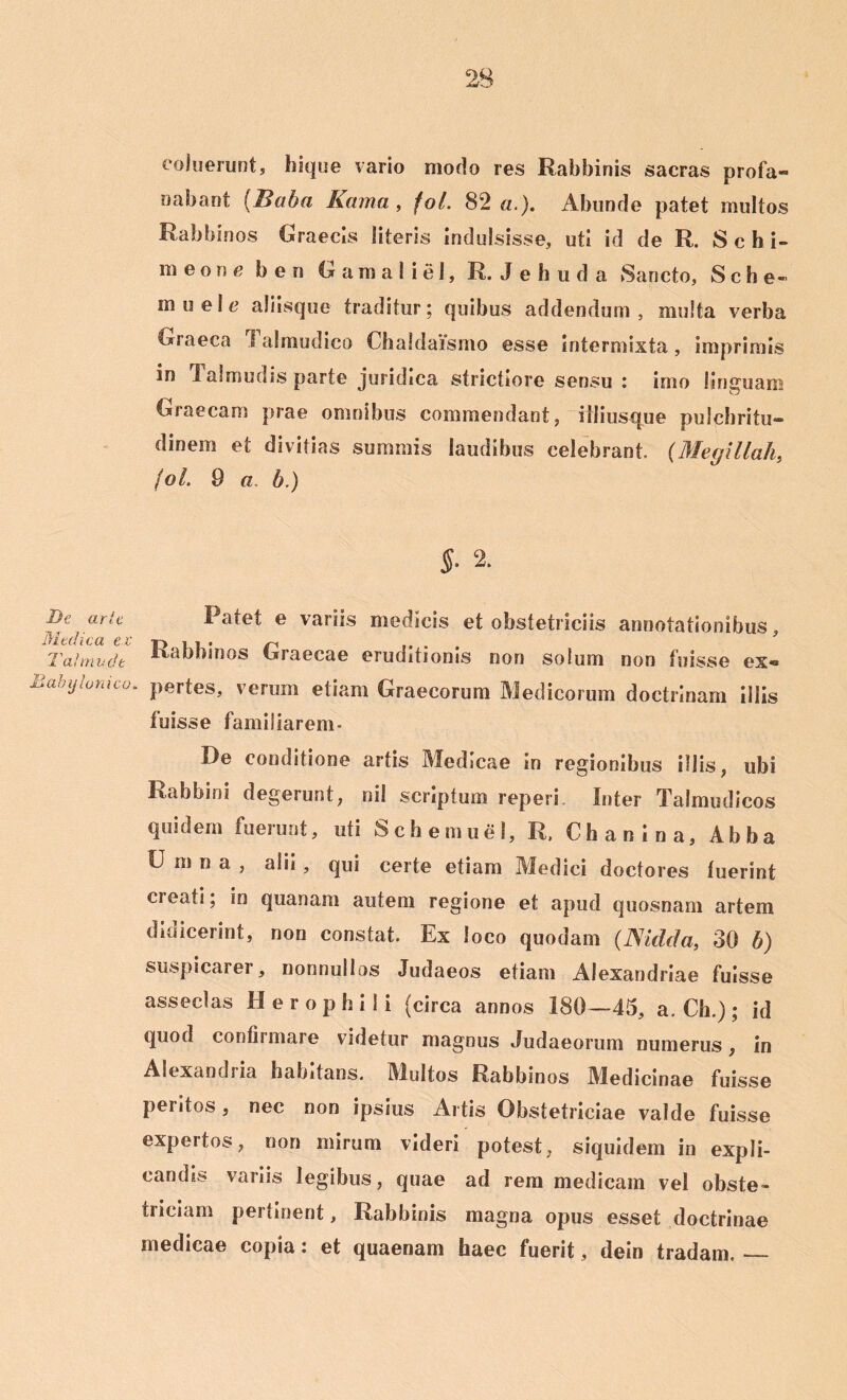 coluerunt, hique vario modo res Rabbinis sacras profa- nabant (I>aba Kama , fol. 82«.). Abunde patet multos Rabbinos Graecis literis indulsisse, uti id de R. Schi- m e o n e b e n G a m a 1 i e I, R. Jehuda Sancto, S c h e- muele aliisque traditur; quibus addendum, multa verba Graeca 1 almudico Chaldaismo esse intermixta, imprimis in 1 almudis parte juridica strictiore sensu : imo linguam Graecam prae omnibus commendant, iiliusque pulchritu- dinem et divitias summis laudibus celebrant. (Megillah, fol. 9 a b.) §• 2. De arte Medica ex Tai mu de Babylonico. l atet e variis medicis et obstetriciis annotationibus, Rabbinos Graecae eruditionis non solum non fuisse ex« pertes, verum etiam Graecorum Medicorum doctrinam illis luisse familiarem* De conditione artis Medicae in regionibus illis, ubi Rabbini degerunt, nil scriptum reperi Inter Talmudicos quidem fuerunt, uti S c h e m u e 1, R. Chanina, Abba U m n a , alii , qui certe etiam Medici doctores luerint cieati; in quanam autem regione et apud quosnam artem didicerint, non constat. Ex loco quodam (.JSidcfa, 30 b) suspicarei , nonnullos Judaeos etiam Alexandriae fuisse asseclas Herophili (circa annos 180—45, a. Ch.); id quod confirmare videtur magnus Judaeorum numerus, in Alexandi ia habitans. Multos Rabbinos Medicinae fuisse peritos, nec non ipsius Artis Obstetriciae valde fuisse expertos, non mirum videri potest, siquidem in expli- candis variis legibus, quae ad rem medicam vel obste- triciam pertinent, Rabbinis magna opus esset doctrinae medicae copia: et quaenam haec fuerit, dein tradam.