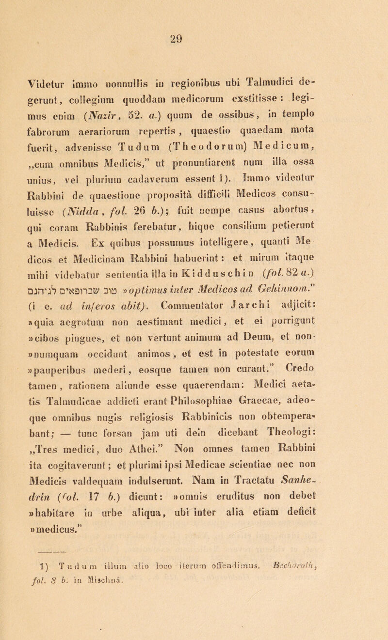 Videtur immo nonnullis in regionibus ubi Talmudici de» gerunt, collegium quoddain medicorum exstitisse: legi- mus enim (Naziv, 52. a.) quum de ossibus, in templo fabrorum aerariorum repertis , quaestio quaedam mota fuerit, advenisse Tu dum (Theodorum) Medicum, „cum omnibus Medicis,” ut pronuntiarent nuiii illa ossa unius, vel plurium cadaverum essent 1). Immo videntur Rabbini de quaestione proposita difficili Medicos consu- luisse (Nidda, fol. 26 h.)\ fuit nempe casus abortus, qui coram Rabbinis ferebatur, hique consilium petierunt a Medicis. Ex quibus possumus intelligere, quanti Me- dicos et Medicinam Rabbini habuerint: et mirum itaque mihi videbatur sententia illa in K i d d u s c h i n (fol. 82 a.) DJJTJ1? □'xsrot? 31D » optimus inter Medicos ad Gehinnom.” (i e. ad inferos abit). Commentator Jarchi adjicit: »quia aegrotum non aestimant medici, et ei porrigunt «cibos pingues, et non vertunt animum ad Deum, et non- «numquam occidunt animos , et est in potestate eorum «pauperibus mederi, eosque tamen non curant. Credo tamen , rationem aliunde esse quaerendam: Medici aeta- tis Talmudicae addicti erant Philosophiae Graecae, adeo- que omnibus nugis religiosis Rabbinicis non obtempera- bant; — tunc forsan jam uti deln dicebant Theologi: „Tres medici, duo Athei.” Non omnes tamen Rabbini ita cogitaverunt; et plurimi ipsi Medicae scientiae nec non Medicis valdequam indulserunt. Nam in Tractatu Sanhe~ drin (fol. 17 6.) dicunt: » omnis eruditus non debet «habitare in urbe aliqua, ubi inter alia etiam deficit «medicus.” 1) Tudura illum alio loco iterum offendimus. fol. S b. in Mischna. Bechoroth}