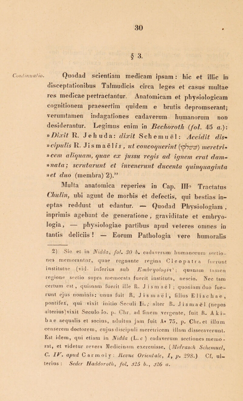 § 3. Continuatio. Quodad scientiam medicam ipsam: hic et illic in disceptationibus Talmudicis circa leges et casus multae res medicae pertractantur. Anatomicam et physiologicam cognitionem praesertim quidem e brutis depromserant; verumtamen indagationes cadaverum humanorum non desiderantur. Legimus enim in Bechoroth (fol. 45 a.): »Dixit R. J e h u d a: dixit Sch e m u e 1 : Accidit dis• » cipulis R. J i s m a e i i s „ ut concoquerint meretrix n cem aliquam, quae ex jussu regis ad ignem erat dam- »nata ,* scrutarunt et invenerunt ducenta quinquaginta net duo (membra) 2).” Multa anatomica reperies in Cap. IIP Tractatus Chulin, ubi agunt de morbis et defectis, qui bestias in- eptas reddunt ut edantur. — Quodad Physiologiam , inprimis agebant de generatione, grav iditate et embryo- logia, — physiologiae partibus apud veteres omnes in tantis deliciis ! — Eorum Pathologia vere humoralis 2) Sic et in Nidda, fol. 30 b, cadaverum humanorum sectio- nes memorantor, quae regnante regina Cleopatra futuunt institutae (vid- inferius sub E mbrijoloifia' ; quanam tamen regione sectio supra memorata fuerit instituta, nescio. Nec tam certum est , quisnam fuerit ille It. J i s m a e 1 ; quoniam duo fue- runt ejus nominis: unus fuit R, Jismaei, filius Elischae, pontifex, qui vixit initio Seculi Ii.,' alter R. Jismaei (nepos aiterius)vixit Seculo io. p, Chr. ad finem vergente, fuit R. Aki- bae aequalis et socius, adultus jam fuit A* 75. p. Chr. et illum censerem doctorem, cujus discipuli meretricem illam dissecaverunt. Est idem, qui etiam in Nidda (L.c) cadaverum sectiones merno- rat, et videtur revera Medicinam exercuisse. (Midrasch Schemuel, C. IV. apud Carmoly: Hevue Orientale, /, p. 29S.) Ch ul- terius : Seder Haddoroth, fol. 625 b., j26 a.