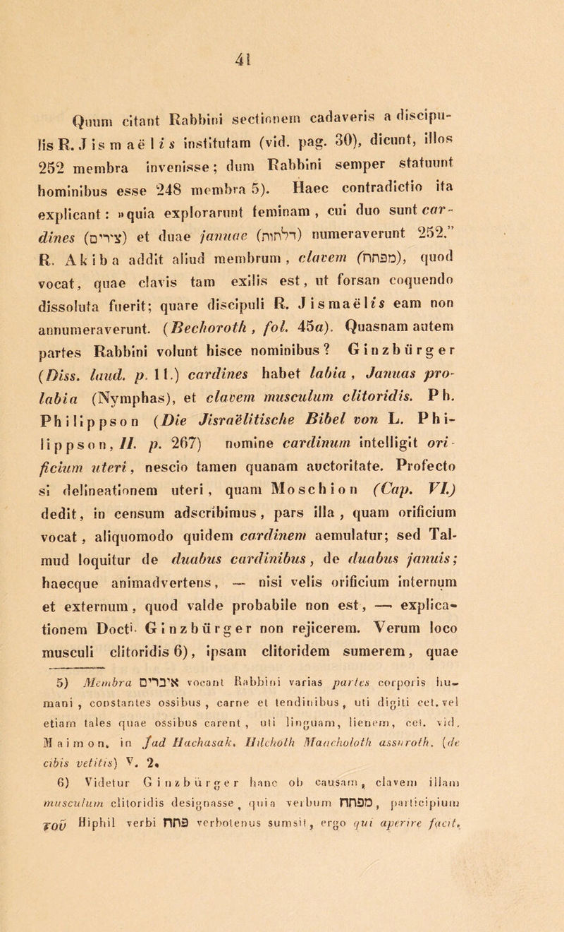 Quum citant Rabbini sectionem cadaveris a discipu- lis R. J is m a e 1 i s institutam (vid. pag. 30), dicunt, illos 252 membra invenisse; dum Rabbini semper statuunt hominibus esse 248 membra 5). Haec contradictio ita explicant: »quia explorarunt leminam , cui duo sunt cur- (lines (Dn^) et duae januae (mn^n) numeraverunt 252.” R, Akiba addit aiiud membrum, elavem (nr\3D), quod vocat, quae clavis tam exilis est, ut forsan coquendo dissoluta fuerit; quare discipuli R. Jismaelis eam non annumeraverunt. (Hechoroth , foL 45a). Quasnam autem partes Rabbini volunt hisce nominibus ? Ginzbiirger (Diss. laud. p. 11.) cardines habet labia , Januas pro- labia (Nymphas), et elavem musculum clitoridis. P h. Philippson (Die Jisraelitische Bibel von L. P hi- li ppson,//. p. 267) nomine cardinum inteliigit ori ficium uteri, nescio tamen quanam auctoritate. Profecto si delineationem uteri, quam Moschion (Cap. VI.) dedit, in censum adseribimus, pars illa, quam orificium vocat, aliquomodo quidem cardinem aemulatur; sed Tab mud loquitur de duabus cardinibus, de duabus januis; haecque animadvertens, — nisi velis orificium internum et externum, quod valde probabile non est, — explica- tionem Doct> Ginzbiirger non rejicerem. Verum loco musculi clitoridis 6), ipsam clitoridem sumerem, quae 5) Me,hbra DnTK vocant Rabbini varias paries corporis hu- mani , constantes ossibus , carne et tendinibus, uti digiti cet. vel etiarn tales quae ossibus carent, uti linguam, lienem, cet. vid. M a i m o n, in j ad Hachasak, Ildchoth Maacholoih assaro/h. (cie cibis vetitis) V. 2* 6) Videtur Ginzbiirger hanc ob causatu, elavent illam musculum clitoridis designasse ? quia verbum nH3D, participium JOV Hiphil verbi nH3 verbotenus sumsit, ergo qui aperire fqcit,