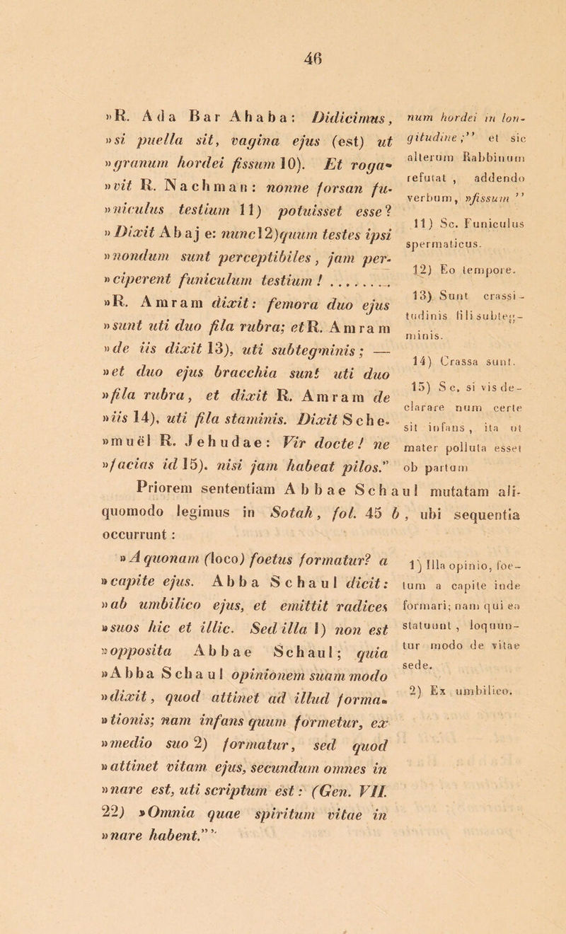 »K. A (i a BarAhaba: Didicimus, »si puella sit, vagina ejus (est) ut »granum hordei fissum 10). Et roga• » vit E. N a c h m a n : nonne forsan fu- »idculus testium 11) potuisset esse? » Dixit Abaj e: nunc\2)quum testes ipsi »nondum sunt perceptibiles , jam per- ii ciperent funiculum testium ! »K, Amrara dixit: femora duo ejus n sunt uti duo fila rubra; <?£R. Amram )}de its dixit 13), uti subtegminis; — net duo ejus bracchia sunt uti duo n fila rubra, et dixit R. Amram de niis 14), uti fila staminis. Dixit Sche- »m ue 1 R, Jehudae: Vir docte ! ne ii jacias id 15). nisi jam habeat pilos. Priorem sententiam Abbae Seba quomodo legimus in Sotah, fol. 45 b occurrunt : n A quonam (loco) foetus formatur? a »capite ejus. Abba Schaul dicit: ii ab umbilico ejus, et emittit radices ® suos hic et illic. Sed ilia I) non est »opposita Abbae Schaul; quia » A b b a Schaul opinionem suam modo ii dixit, quod attinet ad illud, forma® ® tionis; nam infans quum formetur, ex ii medio suo 2) formatur, sed quod m attinet vitam ejus, secundum omnes in unare est, uti scriptum est : (Gen. VII. 22) »Omnia quae spiritum vitae in unare habent num hordei in lon- gitudine;” et sic alterum Rabbinurn refutat , addendo verbum, »fissum ” 11) Sc. Funiculus spermaticus. 12) Eo tempore. 13) Sunt crassi- tudinis Hlisubtep- minis. 14) Crassa sunt. 15) S c, si vis de- clarare num certe sit infans, ita ut mater polluta esset ob partum u 1 mutatam ali- , ubi sequentia 1) Illa opinio, foe- tum a capite inde formari; nam qui ea statuunt , loquun- tur modo de vitae sede. 2) Ex umbilico.