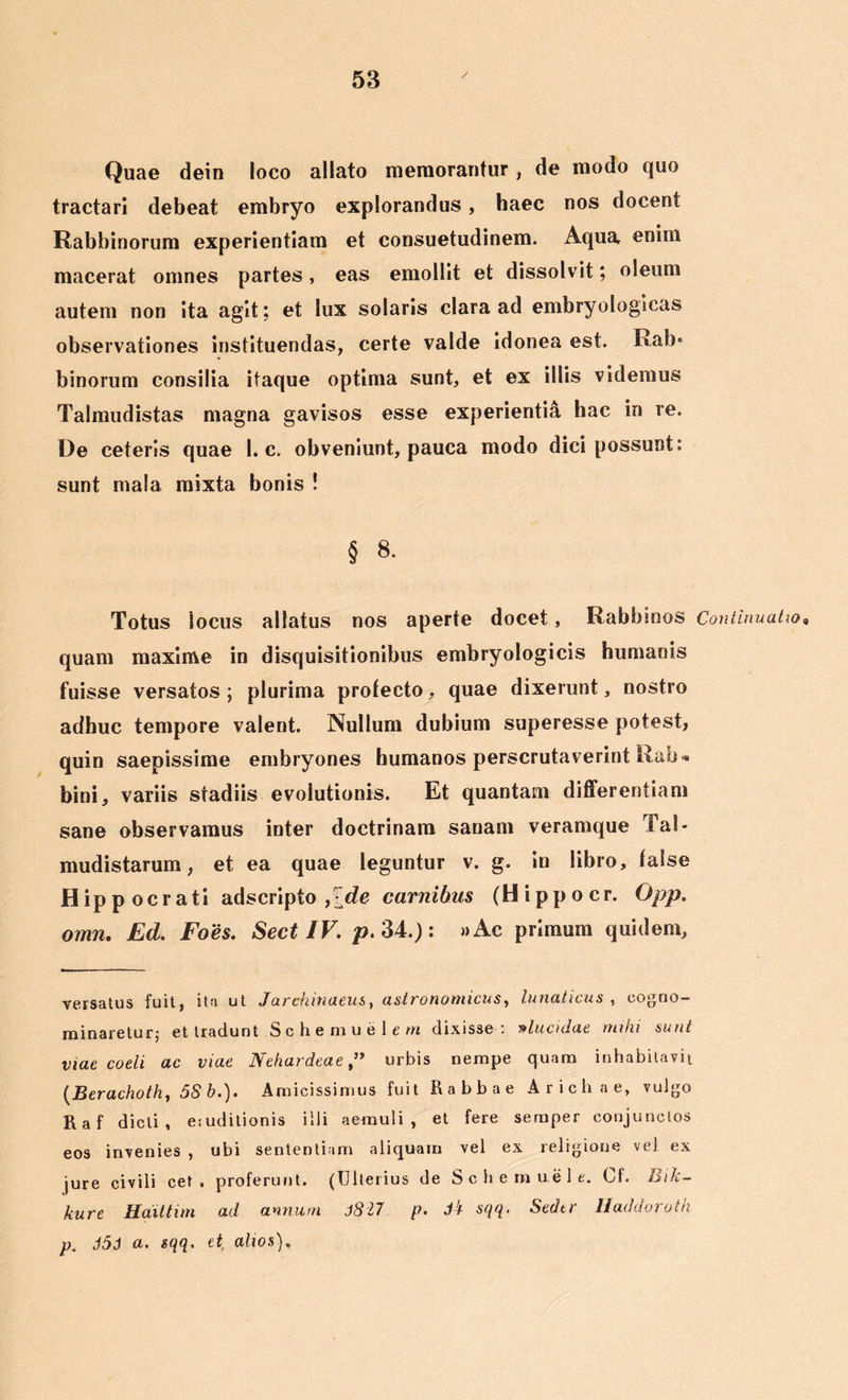 Quae dein loco allato memorantur , de modo quo tractari debeat embryo explorandus, haec nos docent Rabbinorum experientiam et consuetudinem. Aqua enim macerat omnes partes, eas emollit et dissolvit; oleum autem non ita agit; et lux solaris clara ad embryologlcas observationes instituendas, certe valde idonea est. Ra!> binorum consilia itaque optima sunt, et ex illis videmus Talmudistas magna gavisos esse experientia hac in re. De ceteris quae 1. c. obveniunt, pauca modo dici possunt: sunt mala mixta bonis ! § 8. Totus locus allatus nos aperte docet, Rabbinos Continuatio* quam maxime in disquisitionibus embryologicis humanis fuisse versatos ; plurima protecto, quae dixerunt, nostro adhuc tempore valent. Nullum dubium superesse potest, quin saepissime embryones humanos perscrutaverint Rab« bini, variis stadiis evolutionis. Et quantam differentiam sane observamus inter doctrinam sanam vcramque Tal- mudistarum, et ea quae leguntur v. g. in libro, false Hip p ocr ati adscripto pde carnibus (Hippocr. Opp. omn. Ed. Foes. Sect IV. p. 34.): »Ac primum quidem. versatus fuit, ita ut Jarehinaeus, astronomicus, lunaticus , cogno- minaretur; et tradunt Schemuelem dixisse: »lucidae mihi sunt viae coeli ac viae Nehardeae ” urbis nempe quam inhabitavit (Berachoth, 5S b.). Amicissimus fuit Rabbae Arichae, vulgo Raf dicti, eiuditionis illi aemuli, et fere semper conjunctos eos invenies , ubi sententiam aliquam vel ex religione veJ ex jure civili cet . proferunt. (Ulterius de Schemuele. Cf. Bik- kure Haittim ad annum JS17 p. d!t sqq. Seder Haddoroth p. J5J a. sqq. et alios).