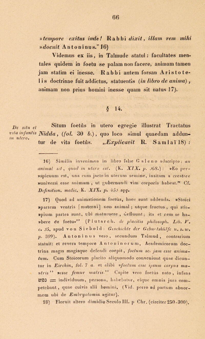 »tempore exitus inde! Rabbi dixit, illam rem mihi » docuit A n t o n i n u s.” J 6) Videmus ex iis, in Talmude statui: facultates men- tales quidem in foetu se palam non facere, animam tamen jam statim ei inesse. Rabbi autem forsan Aristo te- 1 i s doctrinae fuit addictus, statuentis (in libro de anima), animam non prius homini inesse quam sit natus 17). § 14. De situ et Situm foetus in utero egregie illustrat Tractatus vita infantis JSfidda, (fol. 30 b.), quo loco simul quaedam addun- m utero. tur de vita foetus. „Explicavit R. Sami ai'18) : 16) Similia invenimus in libro false Galeno adscripto ; an animal sit, quod in utero est. (K. XIX. p. .168.) : »Eo per- «spicuurn est, una cuin jacto in uterum semine, insitam a creatore «universi esse animam , ut gubernandi vim corporis habeat.” Cf. Definition. medie. K. XIX. p. 15J sqq. 17) Quod ad animationem foetus, haec sunt addenda. «Stoici «partem ventris [materni] non animal; utque fructus, qui stii — «pium partes sunt, ubi maturuere , defluunt; ita et rem se ha- «bere de foetu»” (Plutarch. de placitis philosoph. Lib. V. c. d5. apud von Siebold: Gtschichte der Gebm tshulfe u.s.w. p. 209). Antoninus vero, secundum Talmud , contrarium statuit: et revera tempore Antoninorum, Academicorum doc- trina magis magisque defendi coepit, foetum se. jam esse anima- tum. Cum Stoicorum placito aliquomodo conveniunt quae dicun- tur in Eirchin, fol. 7 a. et alibi vfoetum esse ipsum corpus ma- »tms” »esse femur matris.” Capite vero foetus nato, infans rrr individuum, persona, habebatur, eique omnia jura com- petebant , quae cuivis alii homini. (Vid. porro ad partum abnor- mem ubi de Embryotomia agitur). 18) Floruit altero dimidio Seculo III. p Chr. (circiter 250-300),