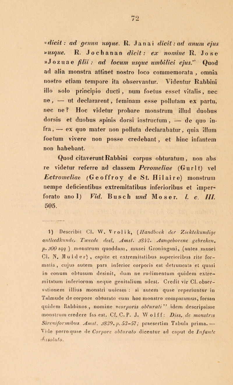 dicit: ad genua usque, R. Janai dicit: ad anum ejus » usque. R. Jochanan dicit: ex nomine R. J o s e »Jozuae filii: ad locum usque umbilici ejus.” Quod ad alia monstra attinet nostro loco commemorata , omnia nostro etiam tempore ita observantur. Videntur Rabbini illo solo principio ducti, num foetus esset vitalis, nec ne, — ut declararent, feminam esse pollutam ex partu, nec ne? Hoc videtur probare monstrum illud duobus dorsis et duobus spinis dorsi instructum, — de quo in- fra,— ex quo mater non polluta declarabatur, quia illum foetum vivere non posse credebant, et hinc infantem non habebant. Quod citaverunt Rabbini corpus obturatum, non abs re videtur referre ad classem Peromeliae (Gurlt) ve! Ectromeliae (Geoffroy de St. Hilaire) monstrum nempe deficientibus extremitatibus inferioribus et Imper- forato ano 1) Vid. B u s c h und Moser, l. c, III. 505. i) Describit Cl. W. Vrolik, (Handboek der Ziektelcundige ontleedkunde. Tweede deel. Amst. jSi2. Aangeborene gebreken„ p. .100 sqq ) monstrum quoddam, musei Croningani, (antea musei Cl. N. Mu id er) , capite et extremitatibus superioribus rite for- malis , cujus autem pars inferior corporis est detruncata et quasi in conum obtusum desinit, dum ne rudimentum quidem extre- mitatum inferiorum neque genitalium adest. Credit vir Cl. obser- vationem illius monstri unicam : si autem quae reperiuntur in Talmude de corpore obturato cum hoc monstro comparamus, forsan quidem Rabbinos , nomine »corporis obturati ” idem descripsisse monstrum credere fas est. Cf, C. P. J. Wolff: Diss. de monstris Sireniformibus Amst, 3839. p. 53-57; praesertim Tabula prima.— Vide porroquae de Corpore obturato dicentur ad caput de Infante 'Insoluto,